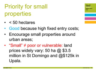 10
Author name
Date
DOCUMENT TITLE
Priority for small
properties
• < 50 hectares
• Good because high fixed entry costs;
• Encourage small properties around
urban areas;
• “Small” ≠ poor or vulnerable: land
prices widely vary: 50 ha @ $3.5
million in St Domingo and @$125k in
Upala.
 