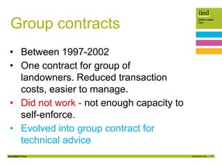 7
Author name
Date
DOCUMENT TITLE
Group contracts
• Between 1997-2002
• One contract for group of
landowners. Reduced transaction
costs, easier to manage.
• Did not work - not enough capacity to
self-enforce.
• Evolved into group contract for
technical advice
 