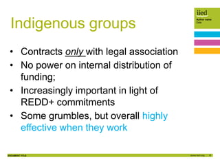 8
Author name
Date
DOCUMENT TITLE
Indigenous groups
• Contracts only with legal association
• No power on internal distribution of
funding;
• Increasingly important in light of
REDD+ commitments
• Some grumbles, but overall highly
effective when they work
 