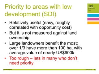 9
Author name
Date
DOCUMENT TITLE
Priority to areas with low
development (SDI)
• Relatively useful (easy, roughly
correlated with opportunity cost)
• But it is not measured against land
ownership
• Large landowners benefit the most:
over 1/3 have more than 100 ha, with
average value of nearly US$900k.
• Too rough – lets in many who don’t
need priority
 