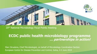ECDC public health microbiology programme
… partnerships in action!
20th National Microbiology Focal Points meeting
Marc Struelens, Chief Microbiologist, on behalf of Microbiology Coordination Section
European Centre for Disease Prevention and Control, Solna, 4-5 June 2019
 