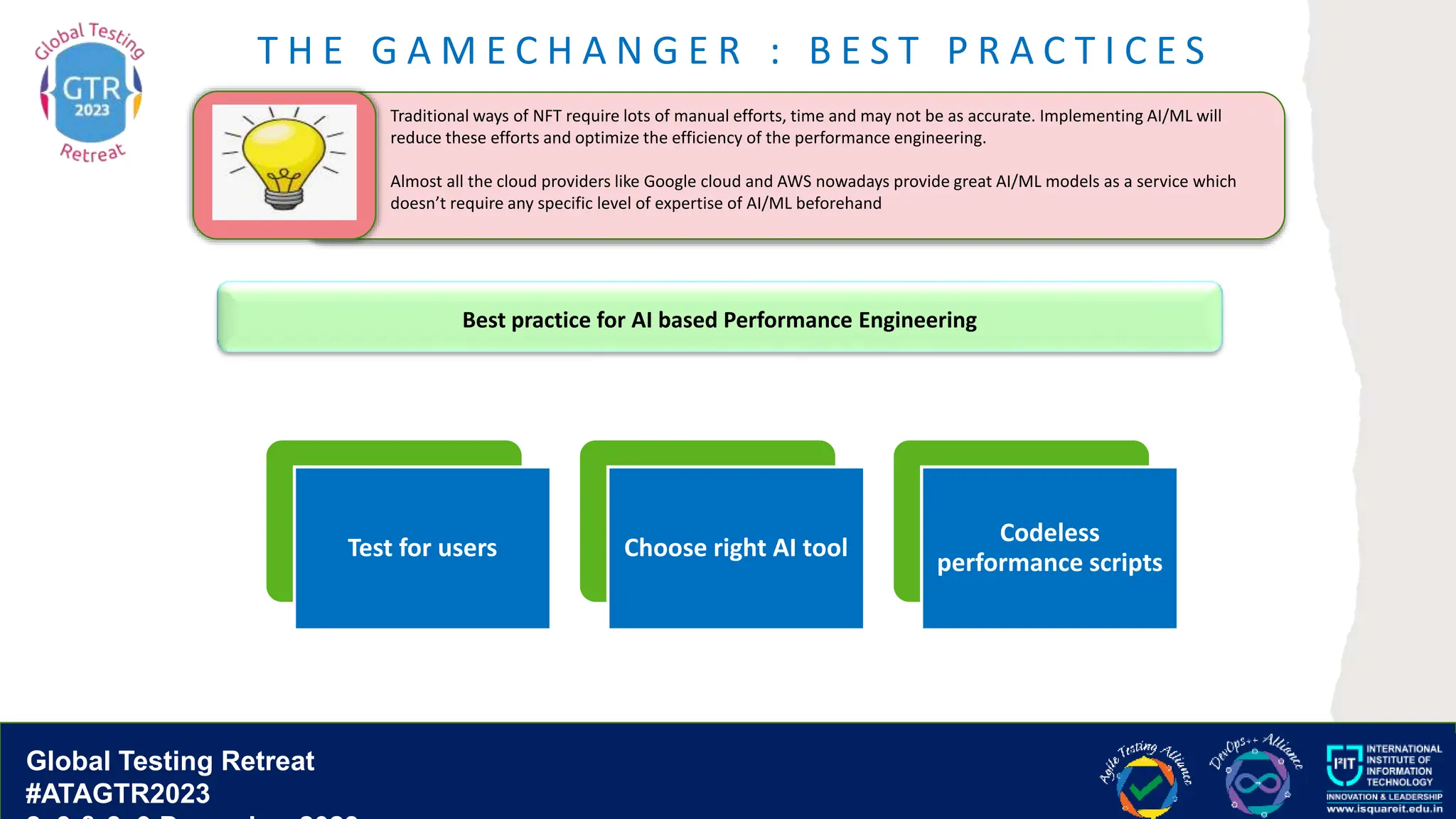 Global Testing Retreat
#ATAGTR2023
T H E G A M E C H A N G E R : B E S T P R A C T I C E S
Traditional ways of NFT require lots of manual efforts, time and may not be as accurate. Implementing AI/ML will
reduce these efforts and optimize the efficiency of the performance engineering.
Almost all the cloud providers like Google cloud and AWS nowadays provide great AI/ML models as a service which
doesn’t require any specific level of expertise of AI/ML beforehand
Test for users Choose right AI tool
Codeless
performance scripts
Best practice for AI based Performance Engineering
 