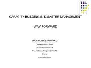 CAPACITY BUILDING IN DISASTER MANAGEMENT
WAY FORWARD
DR.ARASU SUNDARAM
HoD/ Programme Director
Disaster management Cell
Anna Institute of Management -State ATI
Chennai
arasus1@gmail.com
 