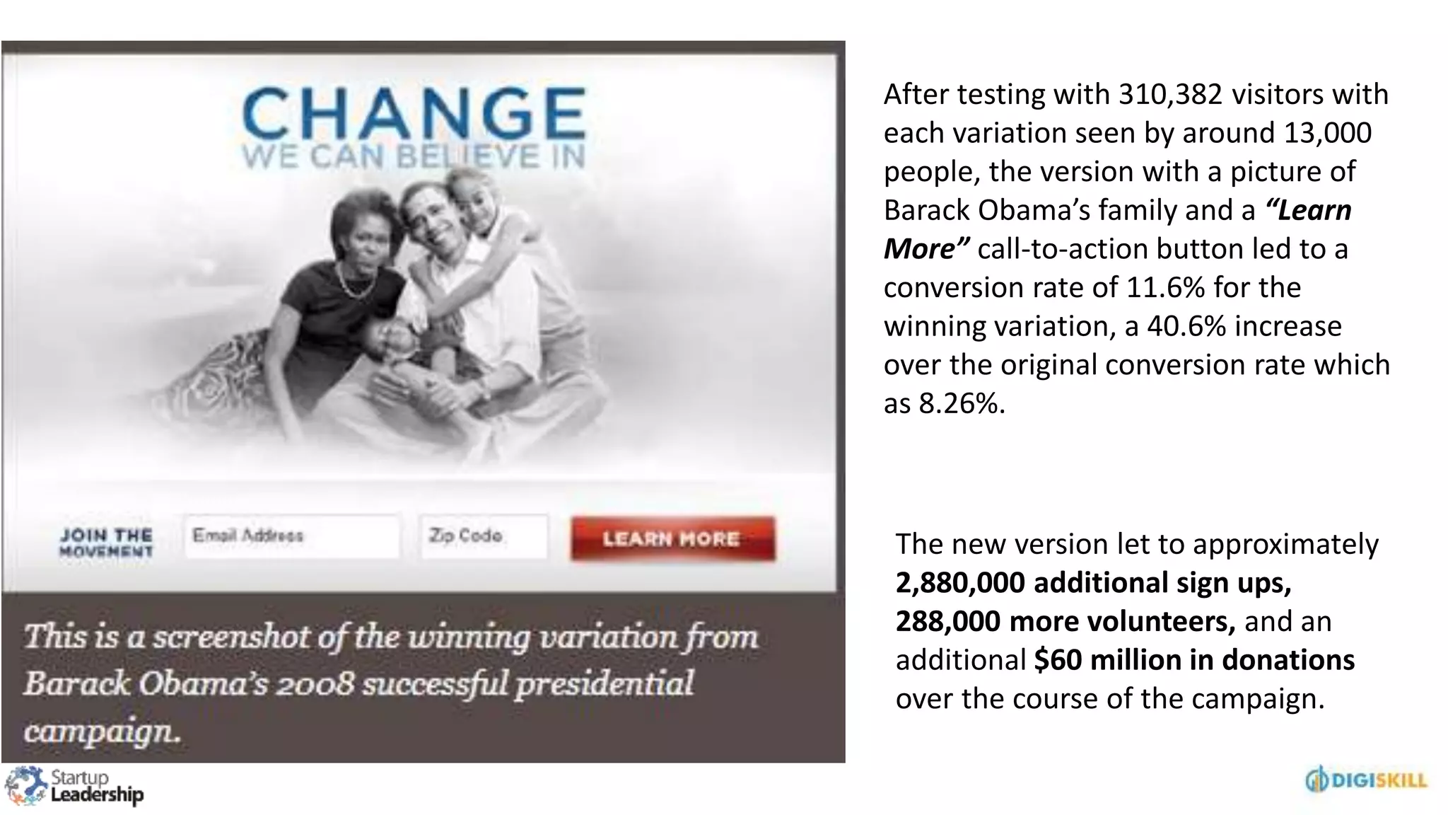 After testing with 310,382 visitors with
each variation seen by around 13,000
people, the version with a picture of
Barack Obama’s family and a “Learn
More” call-to-action button led to a
conversion rate of 11.6% for the
winning variation, a 40.6% increase
over the original conversion rate which
as 8.26%.
The new version let to approximately
2,880,000 additional sign ups,
288,000 more volunteers, and an
additional $60 million in donations
over the course of the campaign.
 