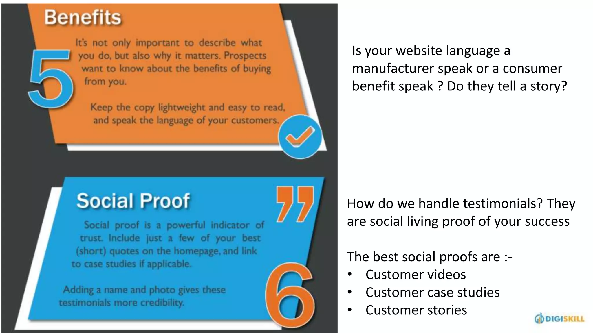 How do we handle testimonials? They
are social living proof of your success
The best social proofs are :-
• Customer videos
• Customer case studies
• Customer stories
Is your website language a
manufacturer speak or a consumer
benefit speak ? Do they tell a story?
 