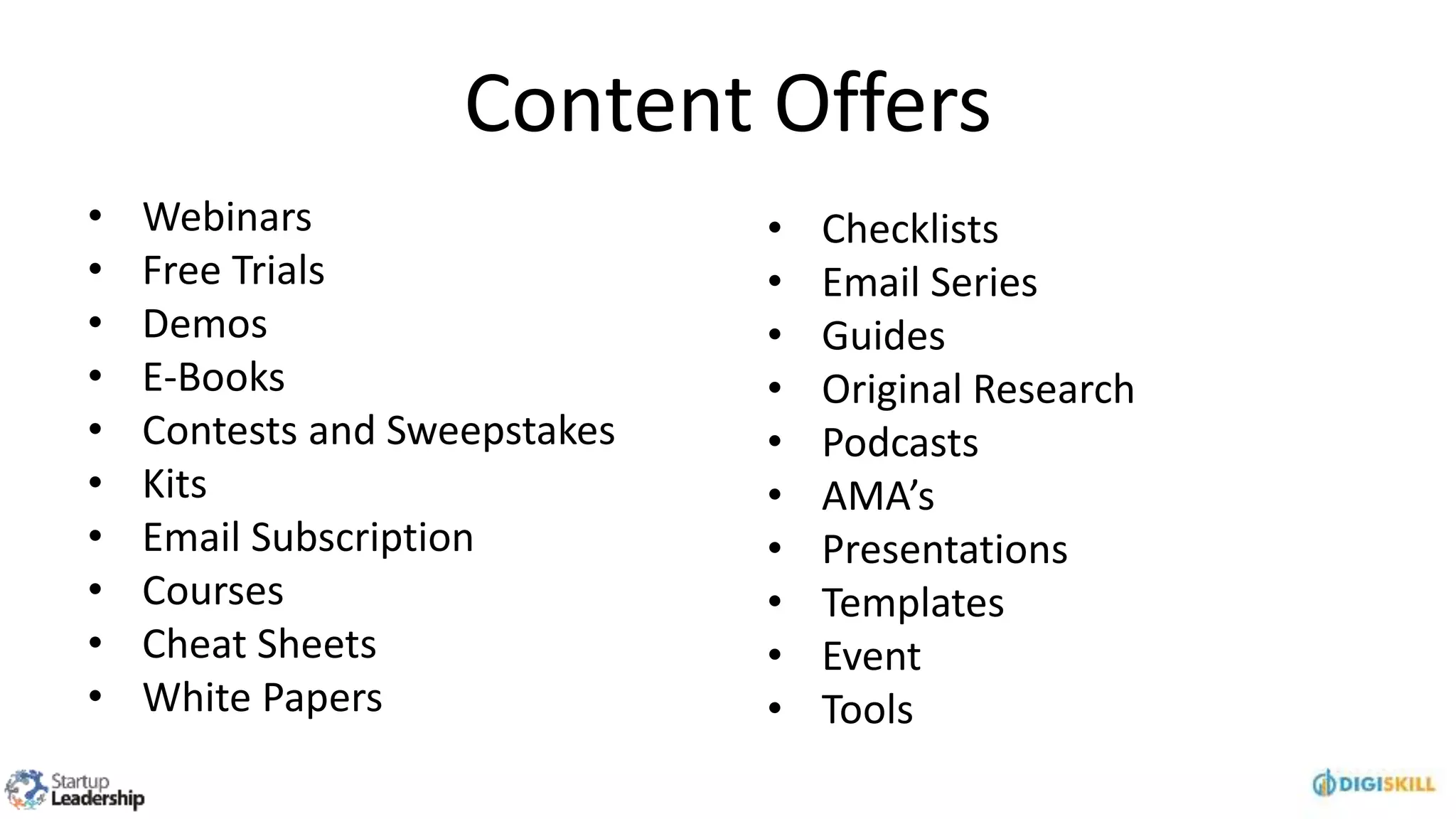 Content Offers
• Webinars
• Free Trials
• Demos
• E-Books
• Contests and Sweepstakes
• Kits
• Email Subscription
• Courses
• Cheat Sheets
• White Papers
• Checklists
• Email Series
• Guides
• Original Research
• Podcasts
• AMA’s
• Presentations
• Templates
• Event
• Tools
 