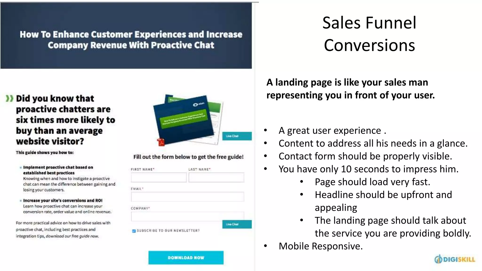 Sales Funnel
Conversions
A landing page is like your sales man
representing you in front of your user.
• A great user experience .
• Content to address all his needs in a glance.
• Contact form should be properly visible.
• You have only 10 seconds to impress him.
• Page should load very fast.
• Headline should be upfront and
appealing
• The landing page should talk about
the service you are providing boldly.
• Mobile Responsive.
 