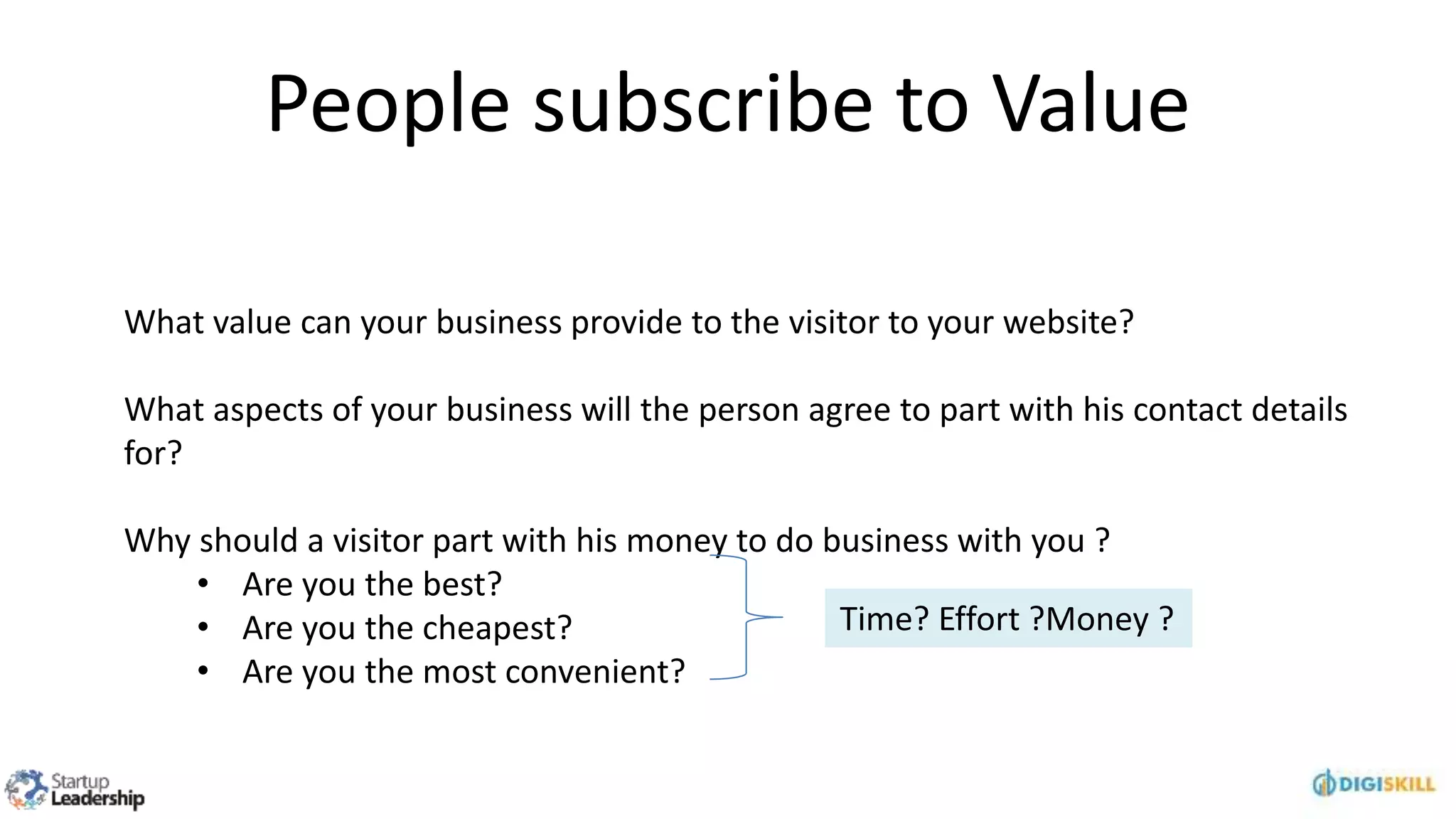 People subscribe to Value
What value can your business provide to the visitor to your website?
What aspects of your business will the person agree to part with his contact details
for?
Why should a visitor part with his money to do business with you ?
• Are you the best?
• Are you the cheapest?
• Are you the most convenient?
Time? Effort ?Money ?
 
