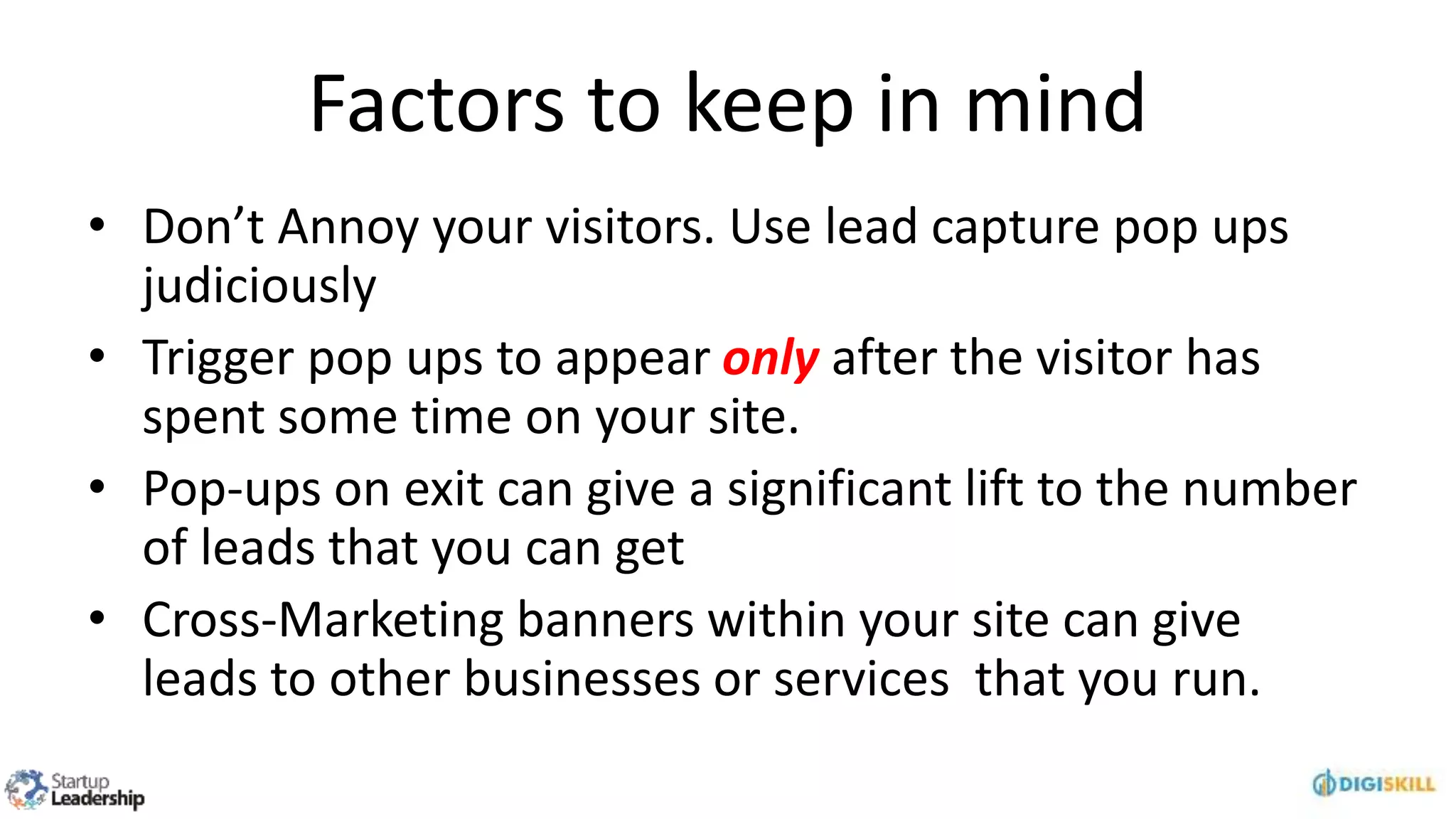 Factors to keep in mind
• Don’t Annoy your visitors. Use lead capture pop ups
judiciously
• Trigger pop ups to appear only after the visitor has
spent some time on your site.
• Pop-ups on exit can give a significant lift to the number
of leads that you can get
• Cross-Marketing banners within your site can give
leads to other businesses or services that you run.
 