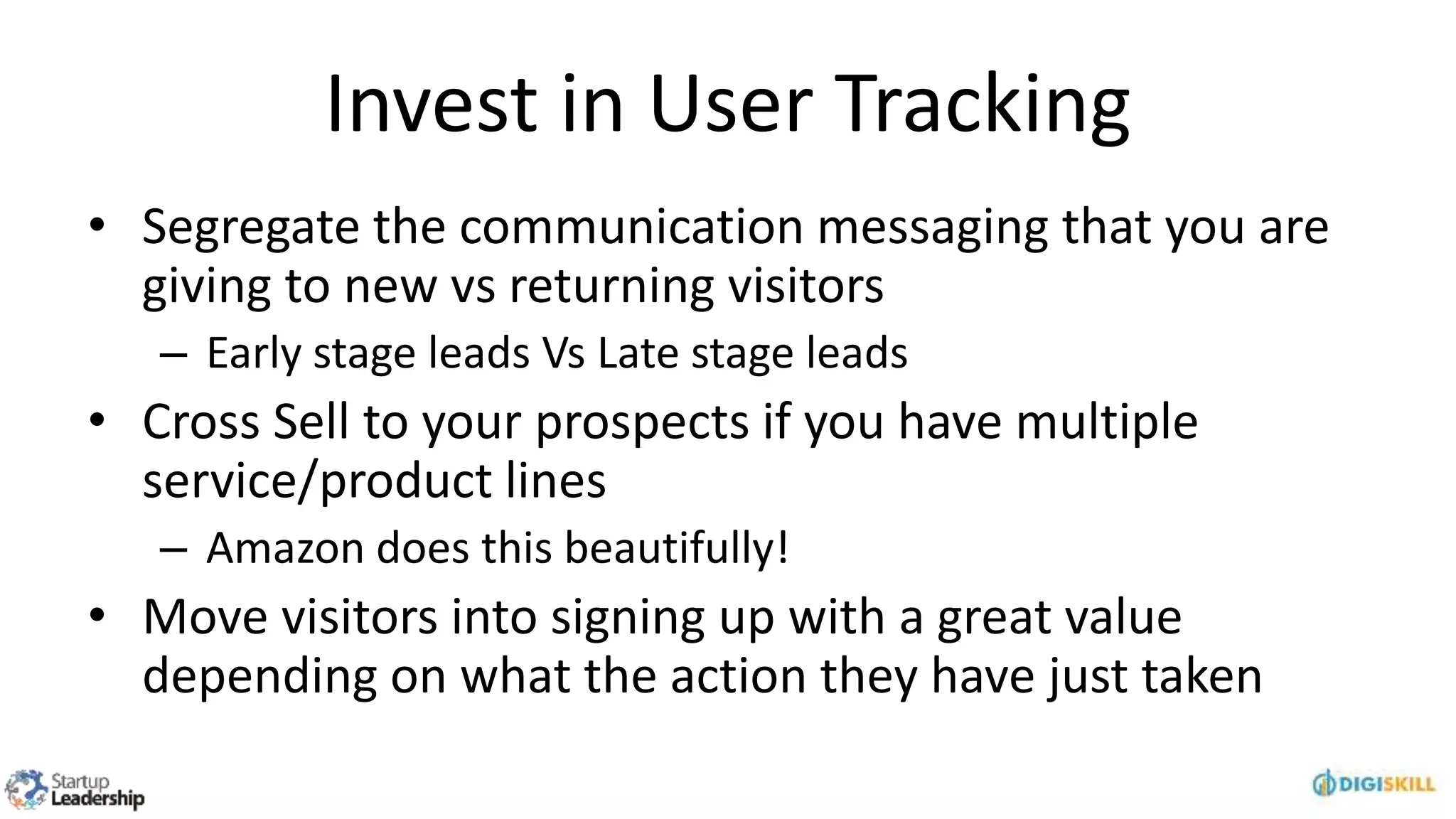 Invest in User Tracking
• Segregate the communication messaging that you are
giving to new vs returning visitors
– Early stage leads Vs Late stage leads
• Cross Sell to your prospects if you have multiple
service/product lines
– Amazon does this beautifully!
• Move visitors into signing up with a great value
depending on what the action they have just taken
 