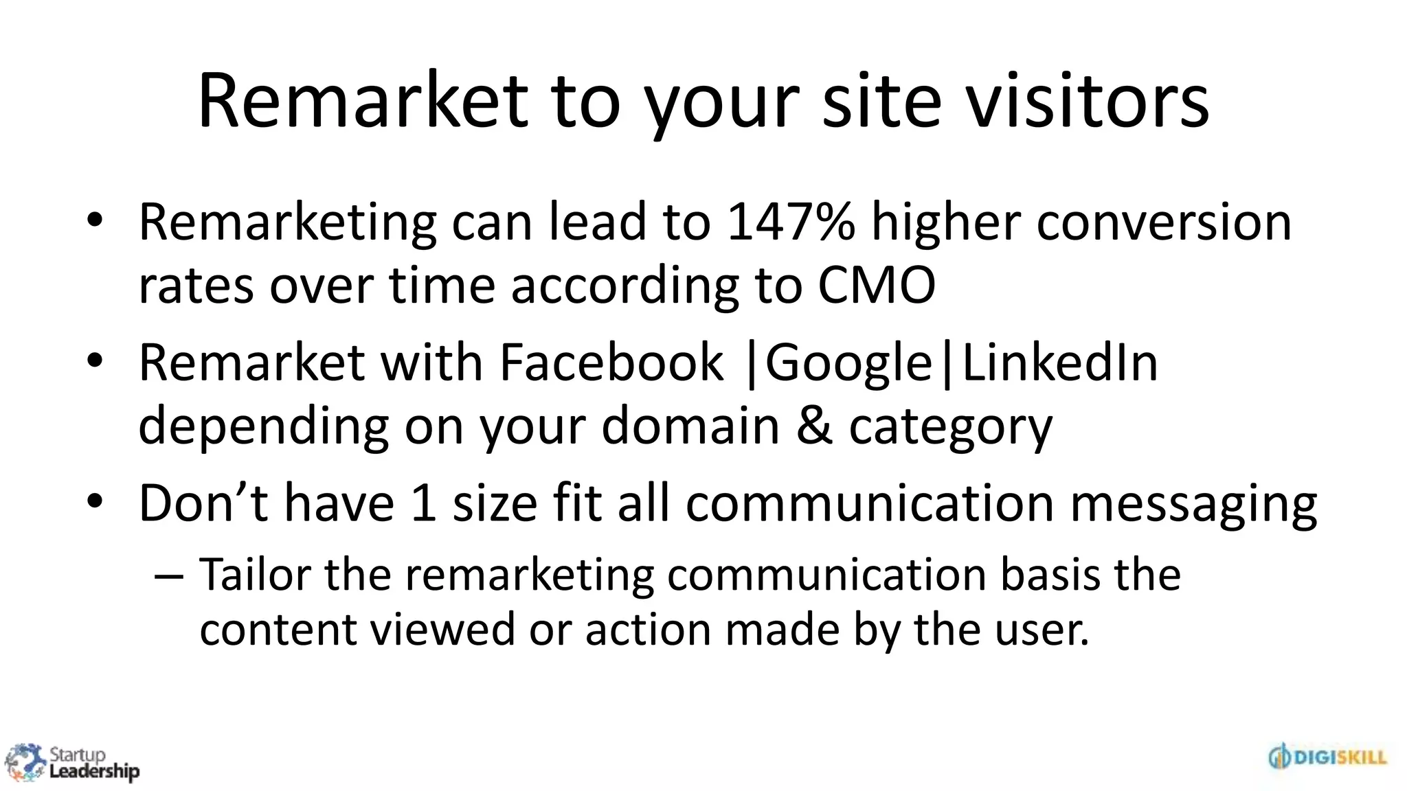 Remarket to your site visitors
• Remarketing can lead to 147% higher conversion
rates over time according to CMO
• Remarket with Facebook |Google|LinkedIn
depending on your domain & category
• Don’t have 1 size fit all communication messaging
– Tailor the remarketing communication basis the
content viewed or action made by the user.
 