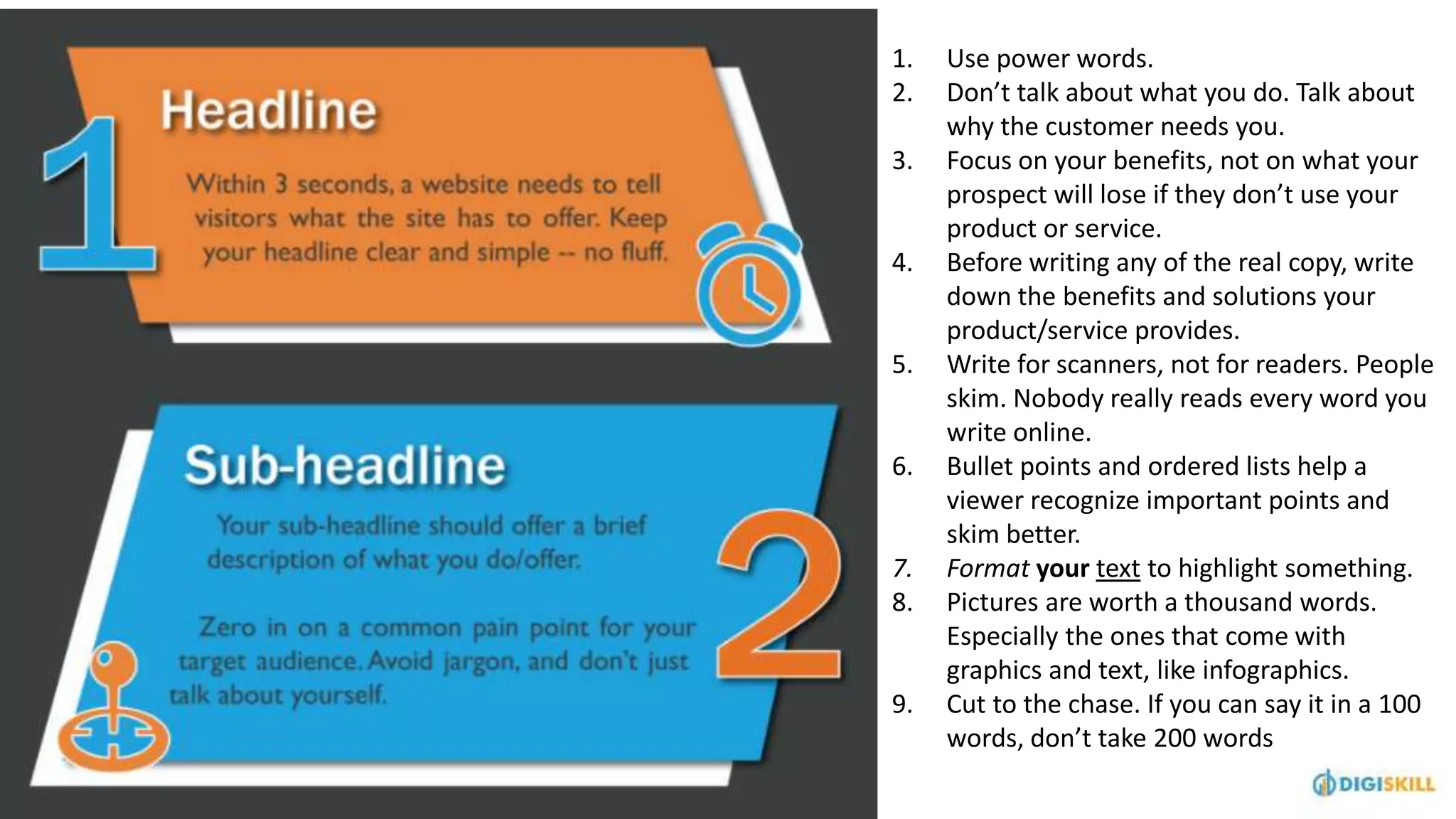 1. Use power words.
2. Don’t talk about what you do. Talk about
why the customer needs you.
3. Focus on your benefits, not on what your
prospect will lose if they don’t use your
product or service.
4. Before writing any of the real copy, write
down the benefits and solutions your
product/service provides.
5. Write for scanners, not for readers. People
skim. Nobody really reads every word you
write online.
6. Bullet points and ordered lists help a
viewer recognize important points and
skim better.
7. Format your text to highlight something.
8. Pictures are worth a thousand words.
Especially the ones that come with
graphics and text, like infographics.
9. Cut to the chase. If you can say it in a 100
words, don’t take 200 words
 