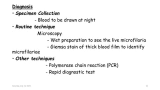 Diagnosis
• Specimen Collection
- Blood to be drawn at night
• Routine technique
Microscopy
- Wet preparation to see the live microfilaria
- Giemsa stain of thick blood film to identify
microfilariae
• Other techniques
- Polymerase chain reaction (PCR)
- Rapid diagnostic test
Saturday, July 13, 2024 16
 