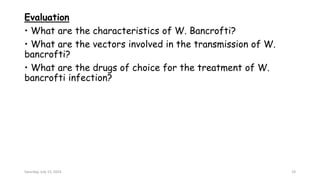 Evaluation
• What are the characteristics of W. Bancrofti?
• What are the vectors involved in the transmission of W.
bancrofti?
• What are the drugs of choice for the treatment of W.
bancrofti infection?
Saturday, July 13, 2024 19
 