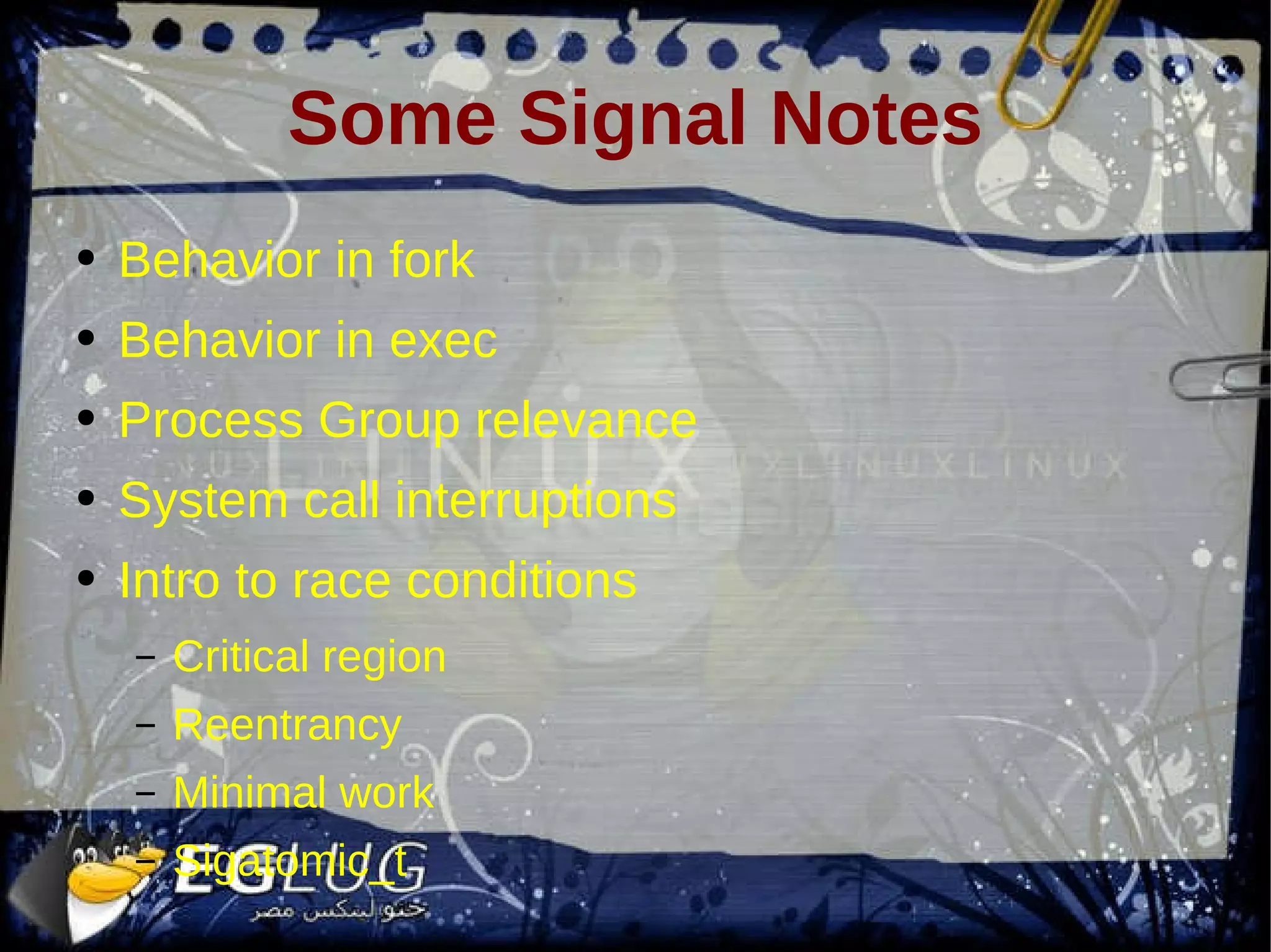 Some Signal Notes Behavior in fork Behavior in exec Process Group relevance System call interruptions Intro to race conditions Critical region Reentrancy Minimal work Sigatomic_t 