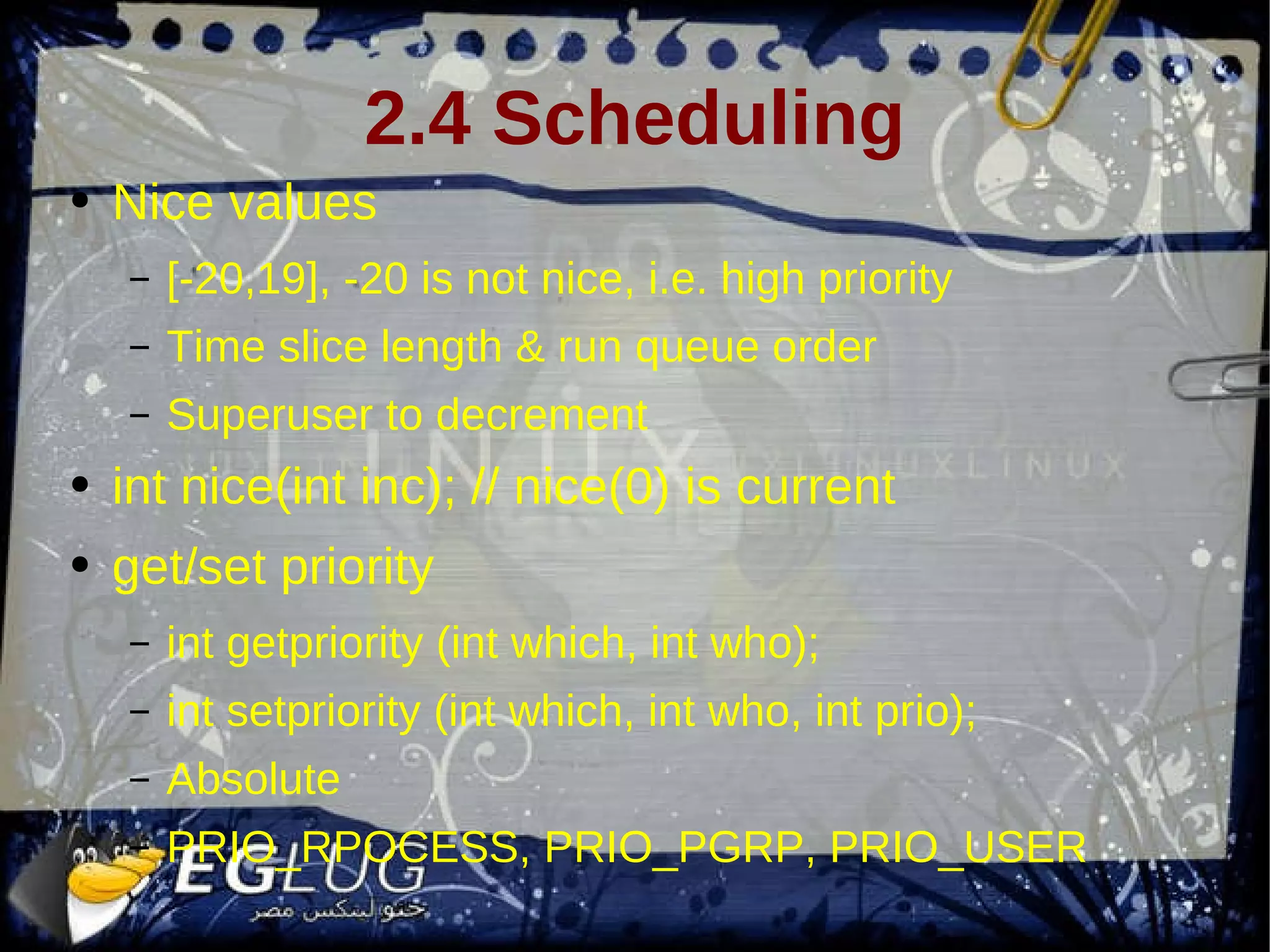 2.4 Scheduling Nice values [-20,19], -20 is not nice, i.e. high priority Time slice length & run queue order Superuser to decrement int nice(int inc); // nice(0) is current get/set priority int getpriority (int which, int who); int setpriority (int which, int who, int prio); Absolute PRIO_RPOCESS, PRIO_PGRP, PRIO_USER 