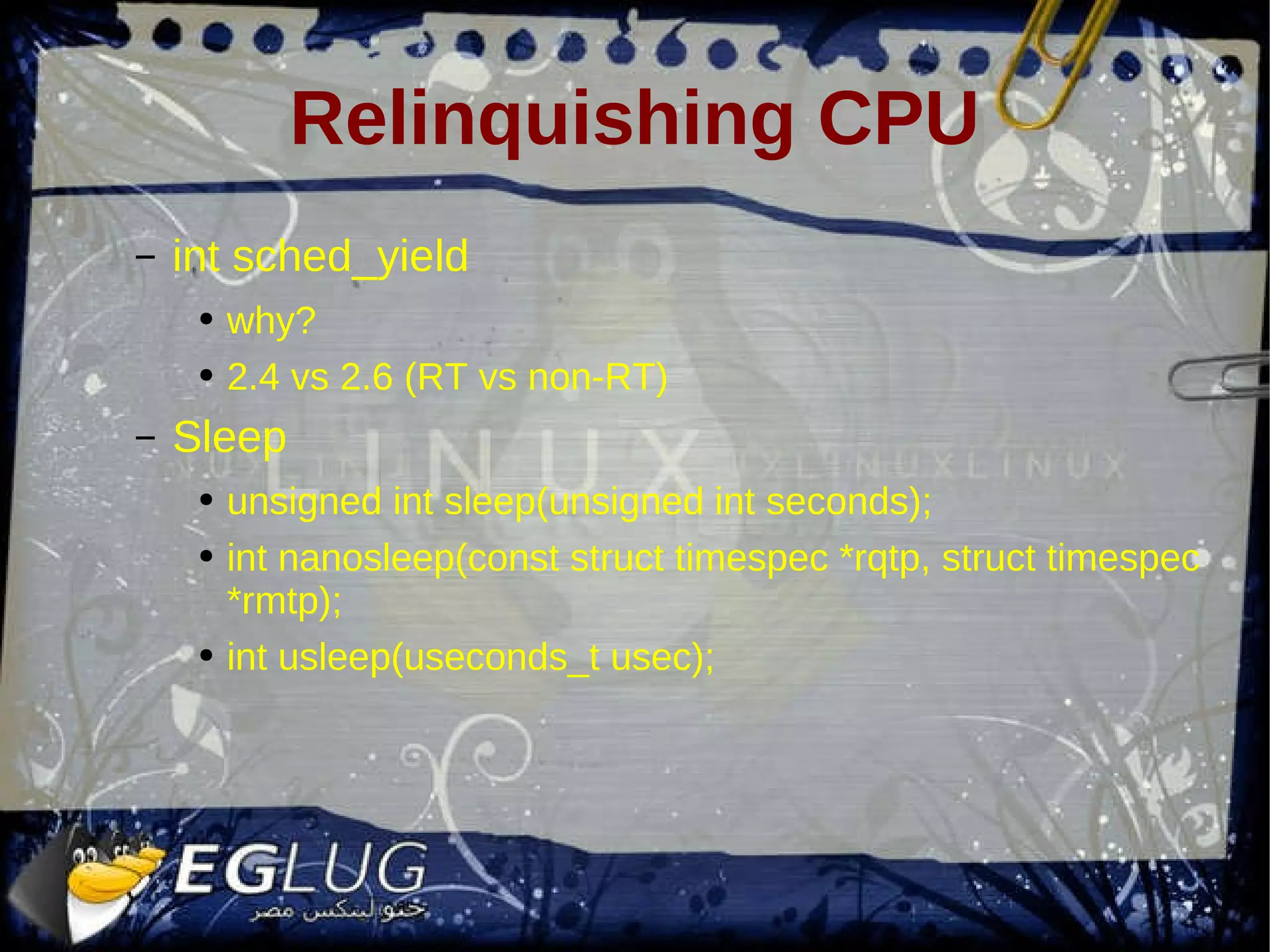 Relinquishing CPU int sched_yield why? 2.4 vs 2.6 (RT vs non-RT) Sleep unsigned int sleep(unsigned int seconds); int nanosleep(const struct timespec *rqtp, struct timespec *rmtp); int usleep(useconds_t usec); 