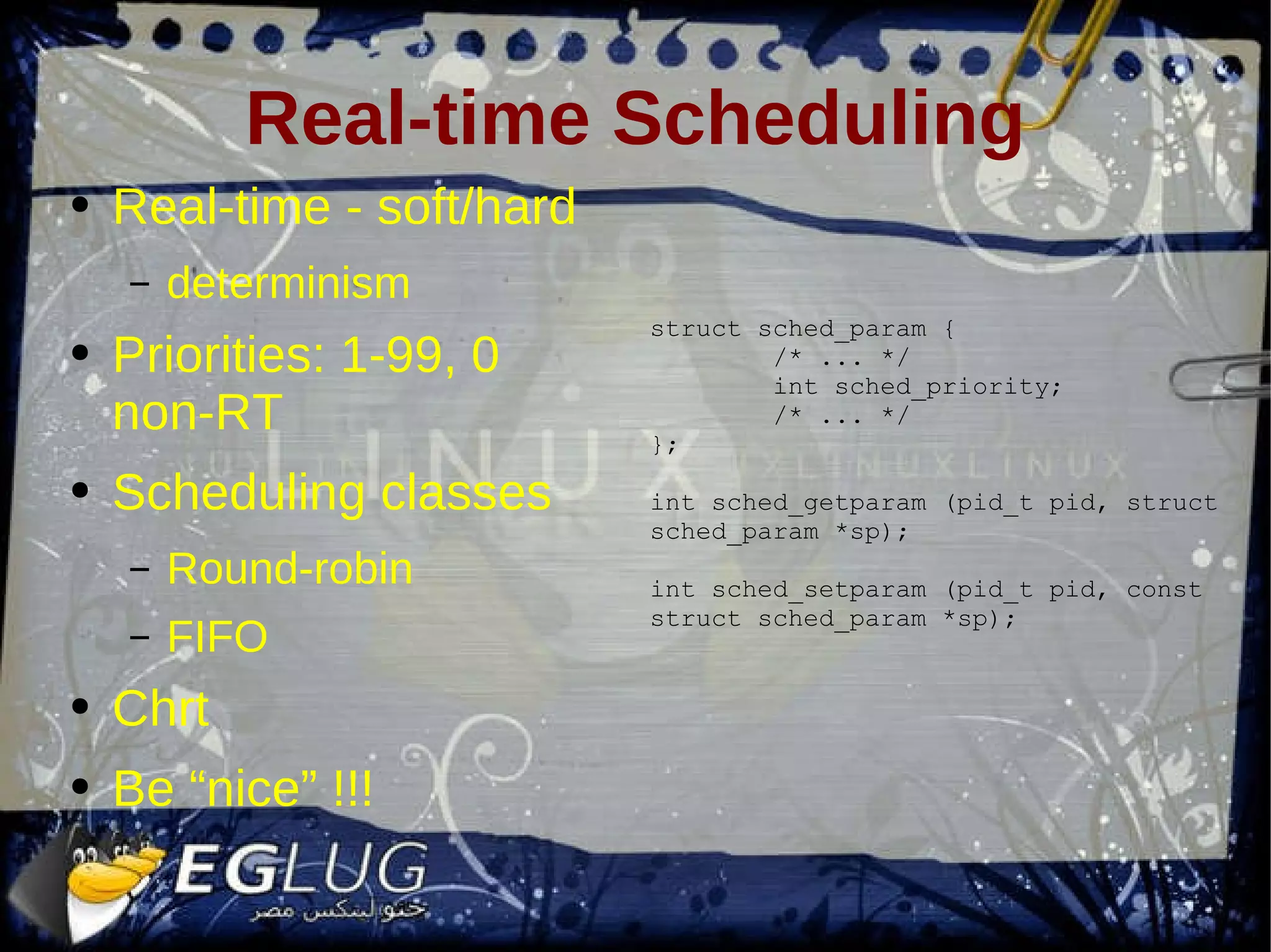 Real-time Scheduling Real-time - soft/hard determinism Priorities: 1-99, 0 non-RT Scheduling classes Round-robin FIFO Chrt Be “nice” !!! struct sched_param { /* ... */ int sched_priority; /* ... */ }; int sched_getparam (pid_t pid, struct sched_param *sp); int sched_setparam (pid_t pid, const struct sched_param *sp); 