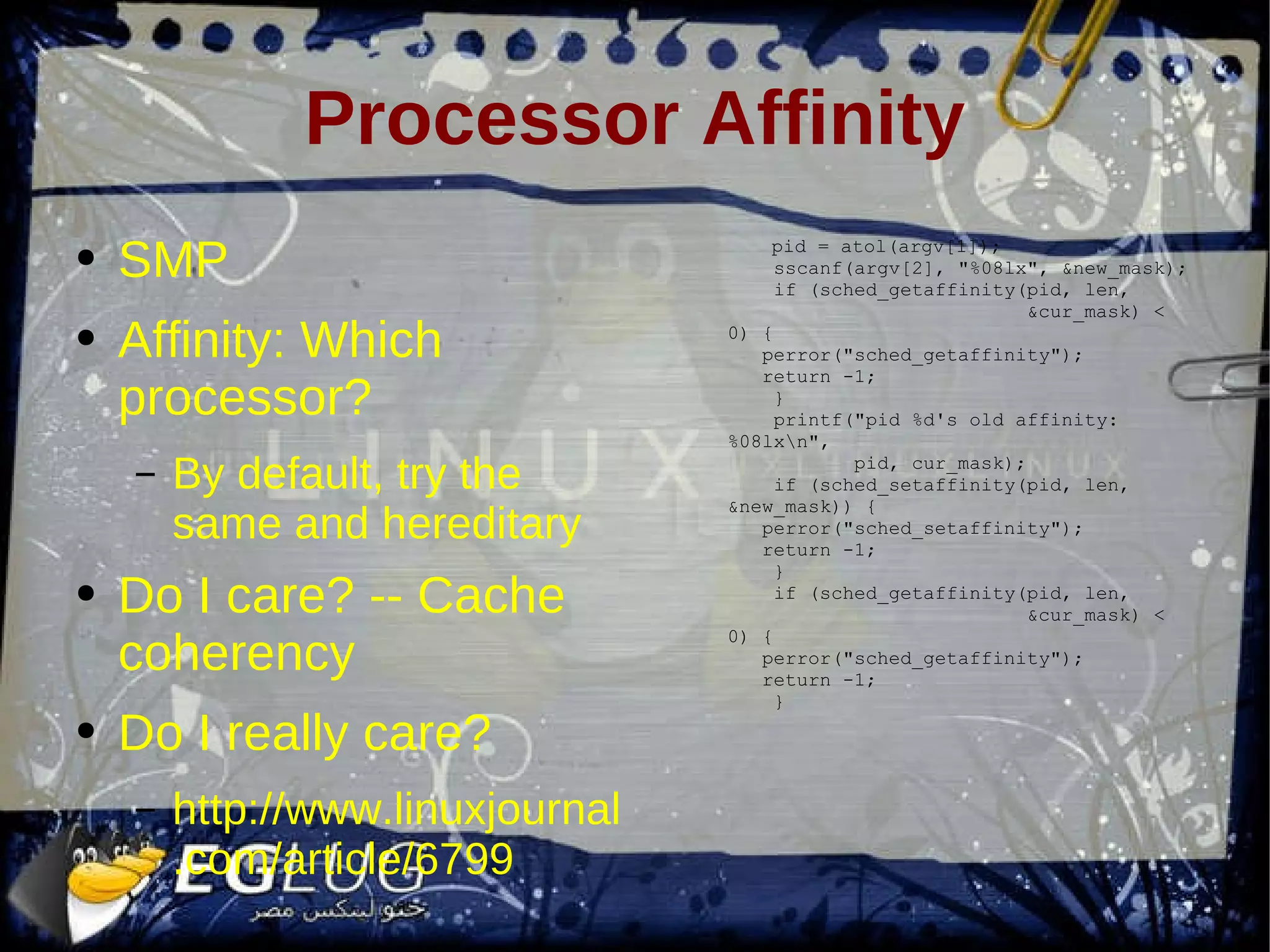 Processor Affinity SMP Affinity: Which processor? By default, try the same and hereditary Do I care? -- Cache coherency Do I really care? http://www.linuxjournal.com/article/6799 pid = atol(argv[1]); sscanf(argv[2], &quot;%08lx&quot;, &new_mask); if (sched_getaffinity(pid, len, &cur_mask) < 0) { perror(&quot;sched_getaffinity&quot;); return -1; } printf(&quot;pid %d's old affinity: %08lx\n&quot;, pid, cur_mask); if (sched_setaffinity(pid, len, &new_mask)) { perror(&quot;sched_setaffinity&quot;); return -1; } if (sched_getaffinity(pid, len, &cur_mask) < 0) { perror(&quot;sched_getaffinity&quot;); return -1; } 