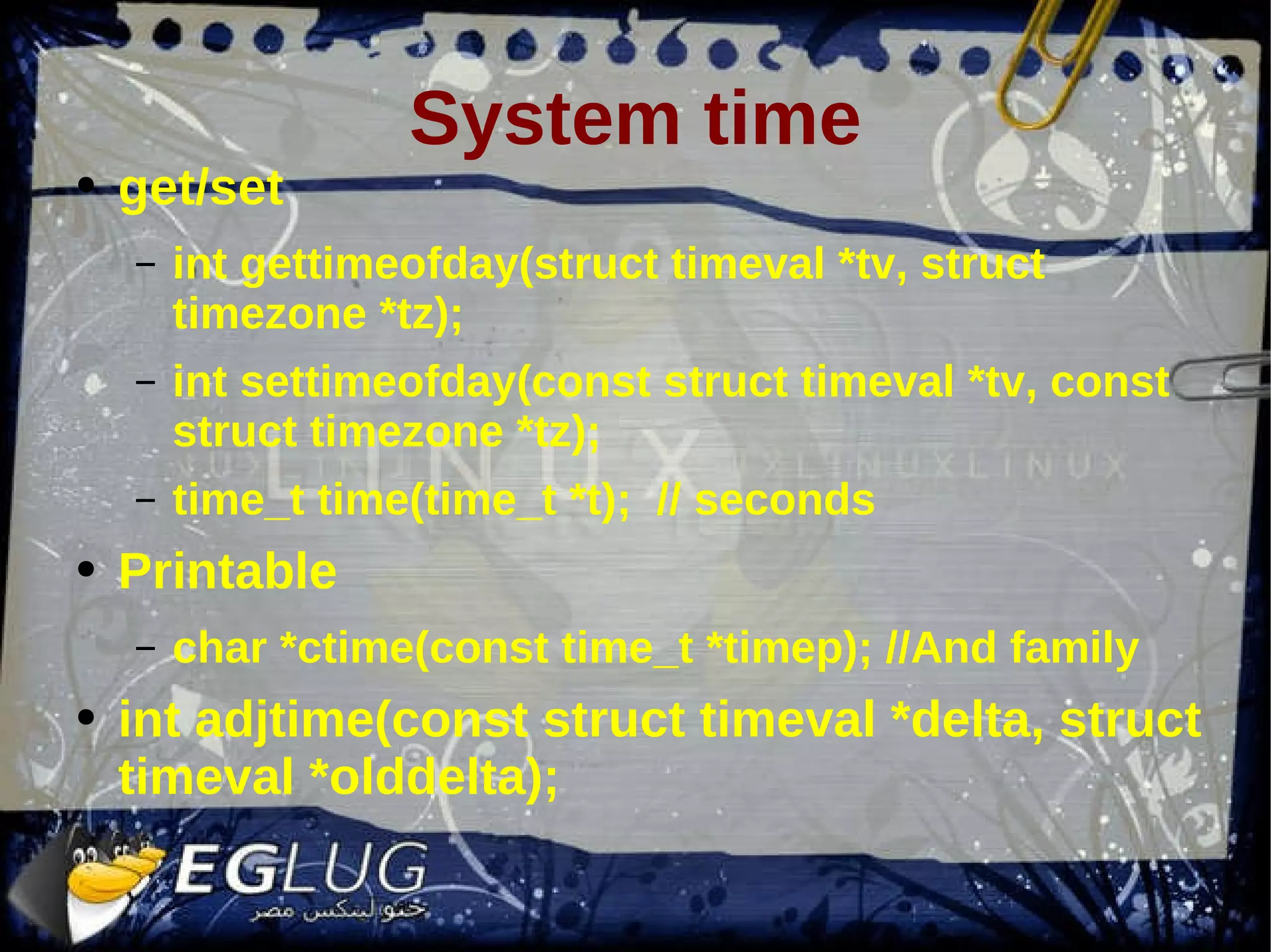 System time get/set int gettimeofday(struct timeval *tv, struct timezone *tz); int settimeofday(const struct timeval *tv, const struct timezone *tz); time_t time(time_t *t); // seconds Printable char *ctime(const time_t *timep); //And family int adjtime(const struct timeval *delta, struct timeval *olddelta); 