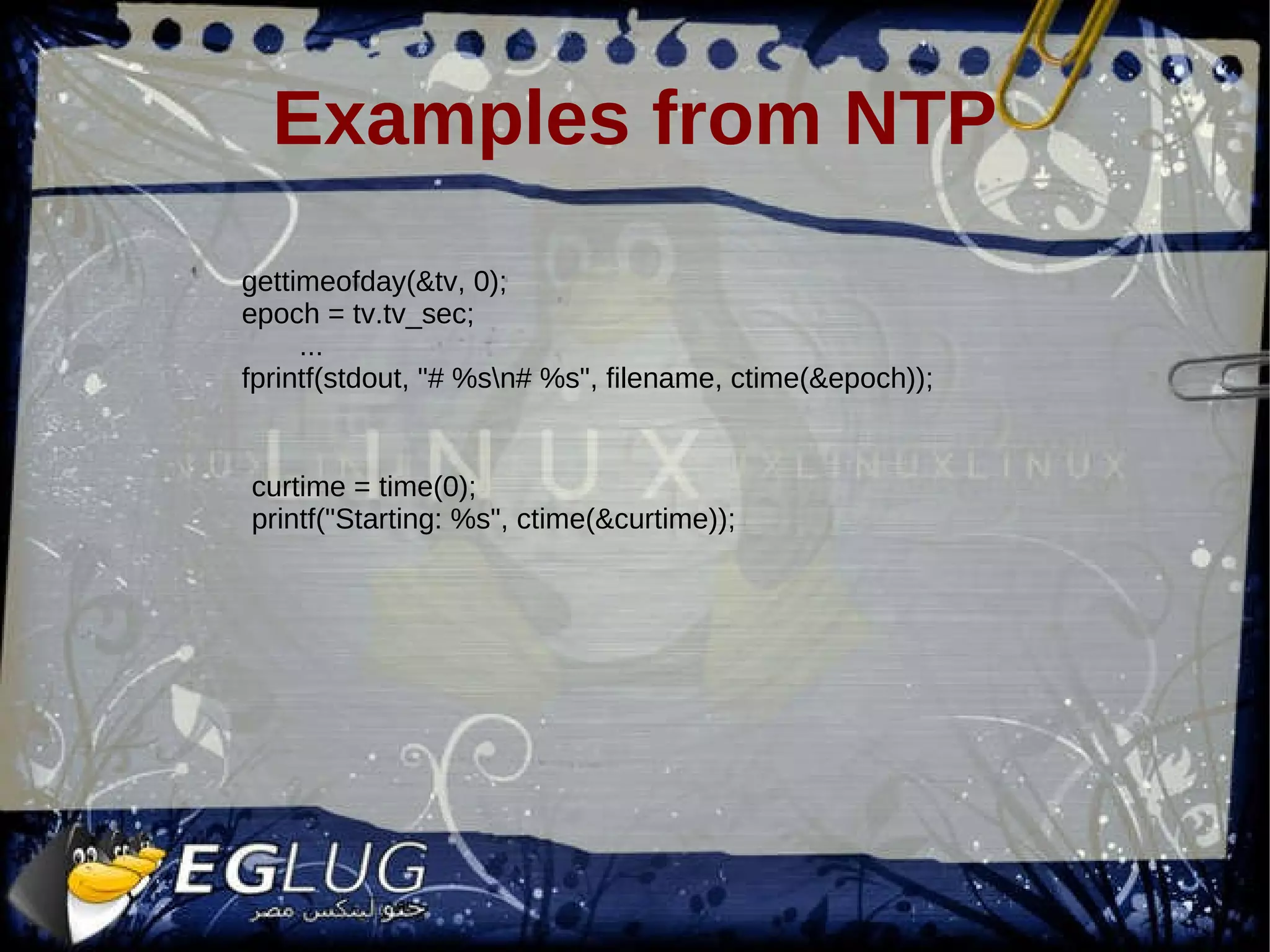 Examples from NTP gettimeofday(&tv, 0); epoch = tv.tv_sec; ... fprintf(stdout, &quot;# %s\n# %s&quot;, filename, ctime(&epoch)); curtime = time(0); printf(&quot;Starting: %s&quot;, ctime(&curtime)); 