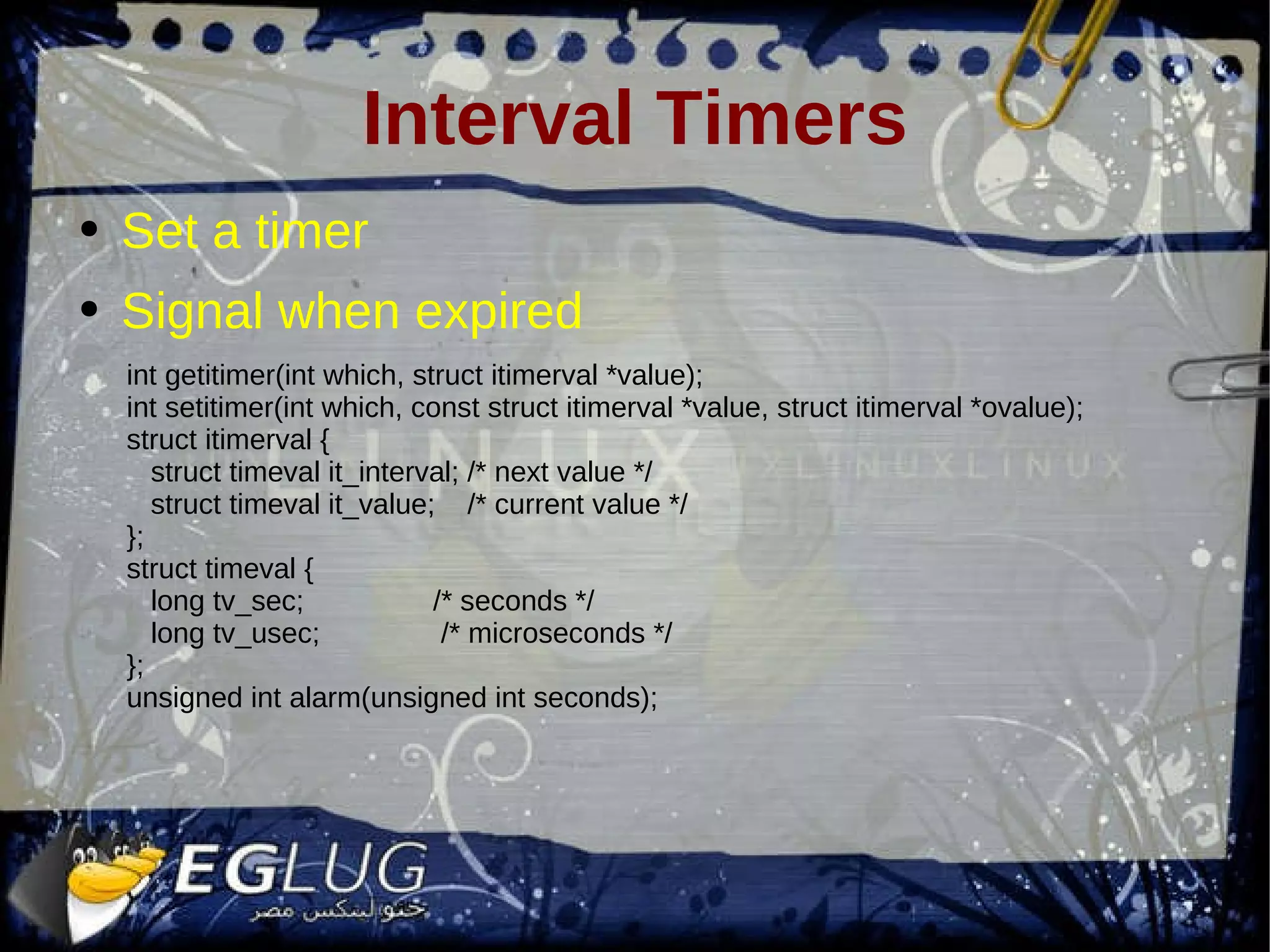 Interval Timers Set a timer Signal when expired int getitimer(int which, struct itimerval *value); int setitimer(int which, const struct itimerval *value, struct itimerval *ovalue); struct itimerval { struct timeval it_interval; /* next value */ struct timeval it_value; /* current value */ }; struct timeval { long tv_sec; /* seconds */ long tv_usec; /* microseconds */ }; unsigned int alarm(unsigned int seconds); 