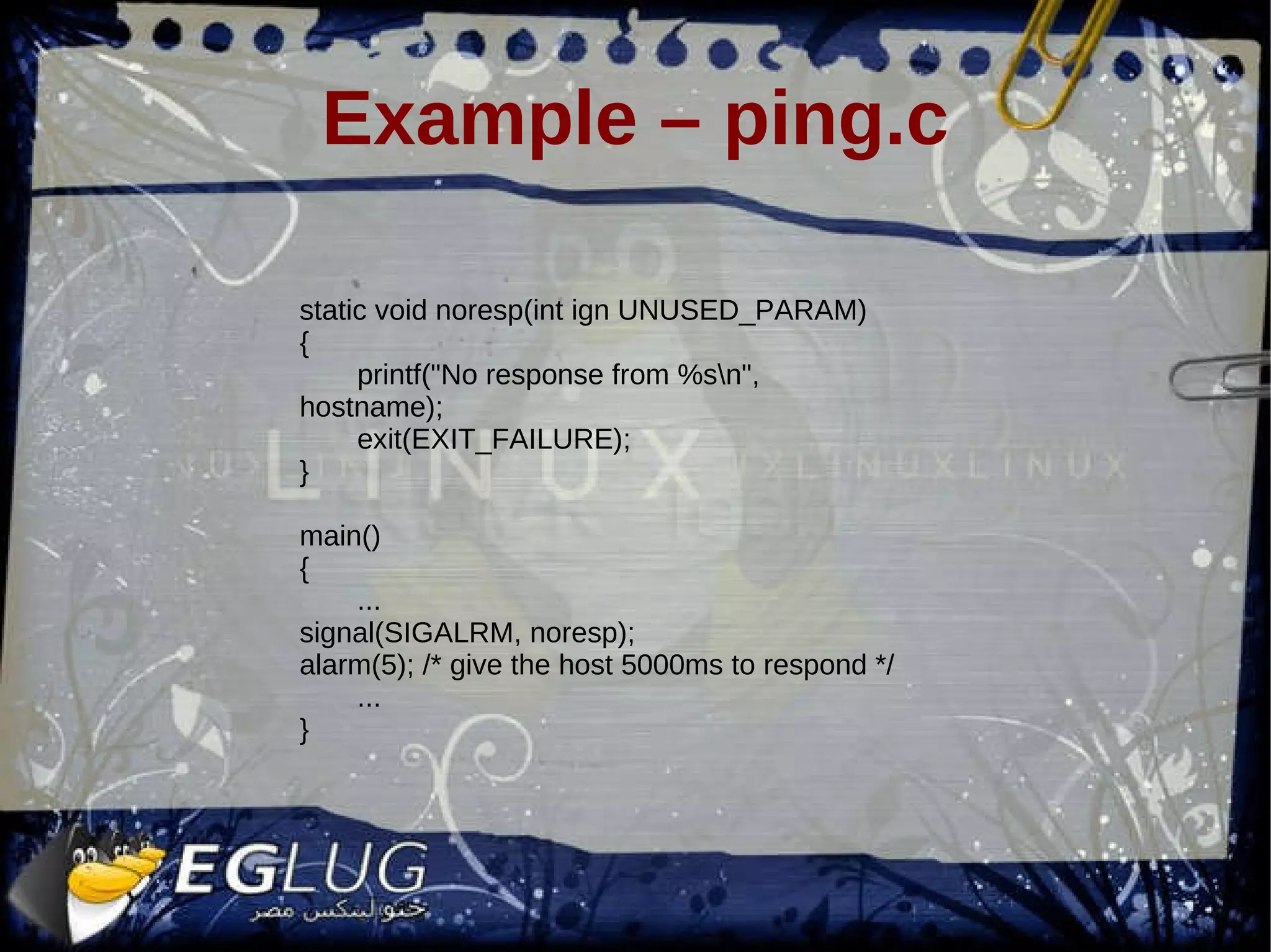 Example – ping.c static void noresp(int ign UNUSED_PARAM) { printf(&quot;No response from %s\n&quot;, hostname); exit(EXIT_FAILURE); } main() { ... signal(SIGALRM, noresp); alarm(5); /* give the host 5000ms to respond */ ... } 