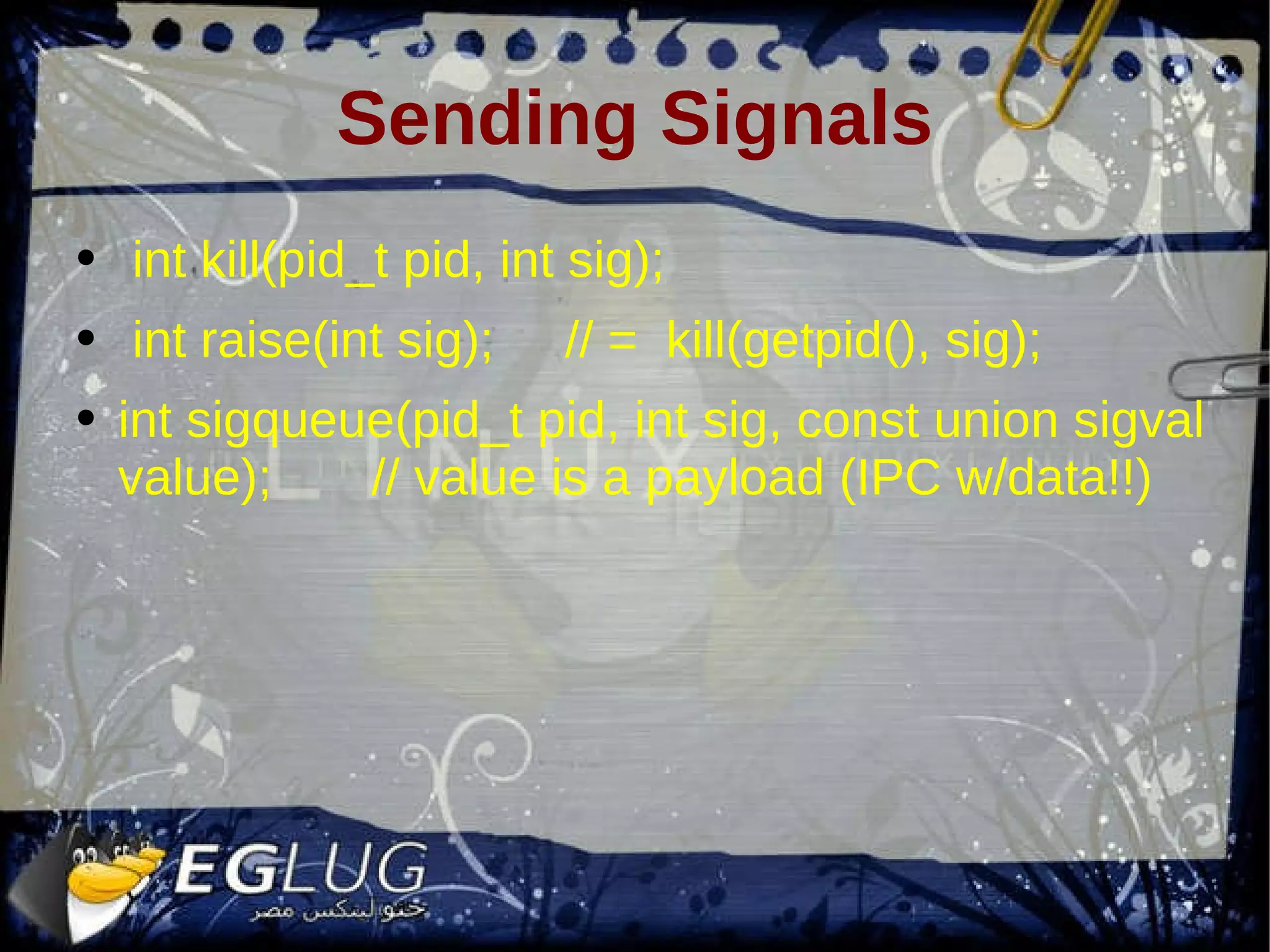 Sending Signals int kill(pid_t pid, int sig); int raise(int sig); // = kill(getpid(), sig); int sigqueue(pid_t pid, int sig, const union sigval value); // value is a payload (IPC w/data!!) 