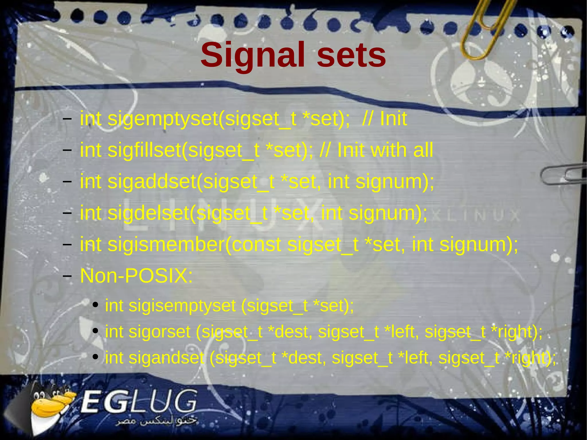 Signal sets int sigemptyset(sigset_t *set); // Init int sigfillset(sigset_t *set); // Init with all int sigaddset(sigset_t *set, int signum); int sigdelset(sigset_t *set, int signum); int sigismember(const sigset_t *set, int signum); Non-POSIX: int sigisemptyset (sigset_t *set); int sigorset (sigset_t *dest, sigset_t *left, sigset_t *right); int sigandset (sigset_t *dest, sigset_t *left, sigset_t *right); 