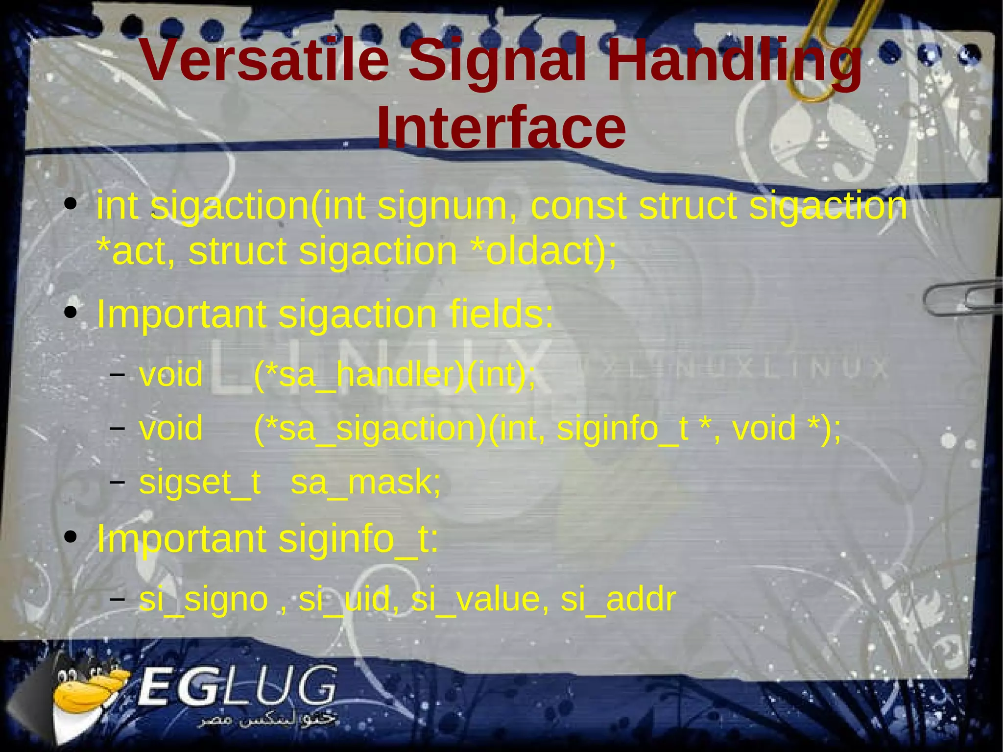Versatile Signal Handling Interface int sigaction(int signum, const struct sigaction *act, struct sigaction *oldact); Important sigaction fields: void (*sa_handler)(int); void (*sa_sigaction)(int, siginfo_t *, void *); sigset_t sa_mask; Important siginfo_t: si_signo , si_uid, si_value, si_addr 