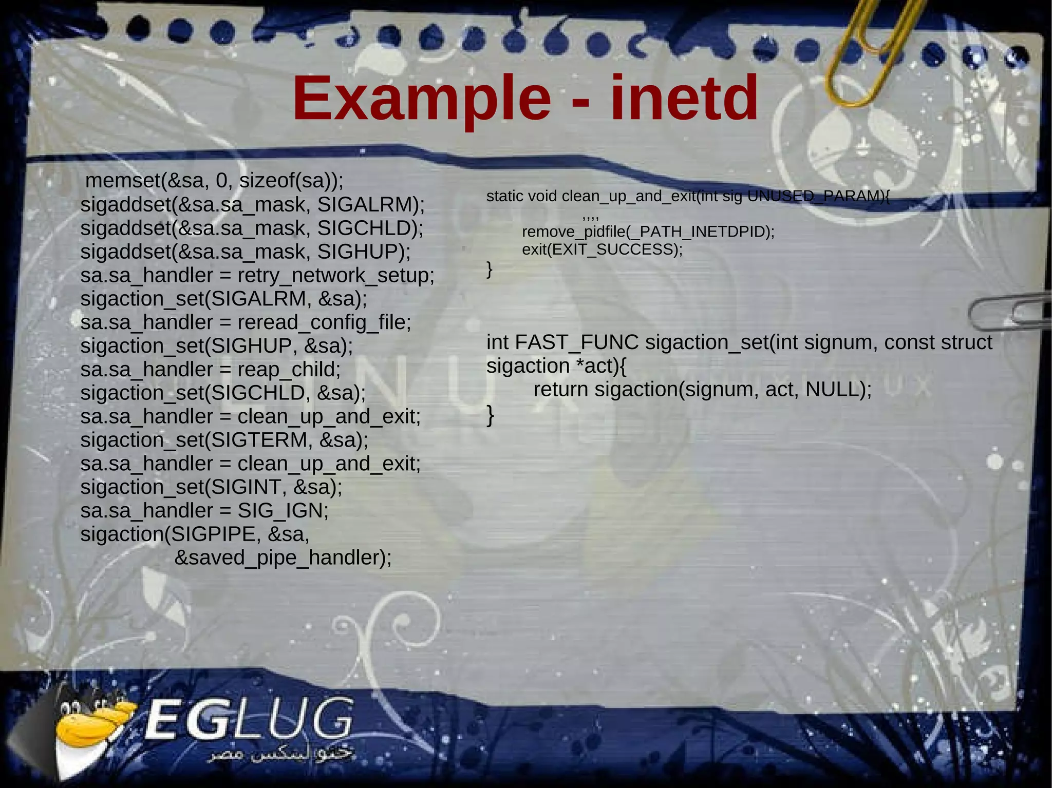 Example - inetd memset(&sa, 0, sizeof(sa)); sigaddset(&sa.sa_mask, SIGALRM); sigaddset(&sa.sa_mask, SIGCHLD); sigaddset(&sa.sa_mask, SIGHUP); sa.sa_handler = retry_network_setup; sigaction_set(SIGALRM, &sa); sa.sa_handler = reread_config_file; sigaction_set(SIGHUP, &sa); sa.sa_handler = reap_child; sigaction_set(SIGCHLD, &sa); sa.sa_handler = clean_up_and_exit; sigaction_set(SIGTERM, &sa); sa.sa_handler = clean_up_and_exit; sigaction_set(SIGINT, &sa); sa.sa_handler = SIG_IGN; sigaction(SIGPIPE, &sa, &saved_pipe_handler); static void clean_up_and_exit(int sig UNUSED_PARAM){ ,,,, remove_pidfile(_PATH_INETDPID); exit(EXIT_SUCCESS); } int FAST_FUNC sigaction_set(int signum, const struct sigaction *act){ return sigaction(signum, act, NULL); } 