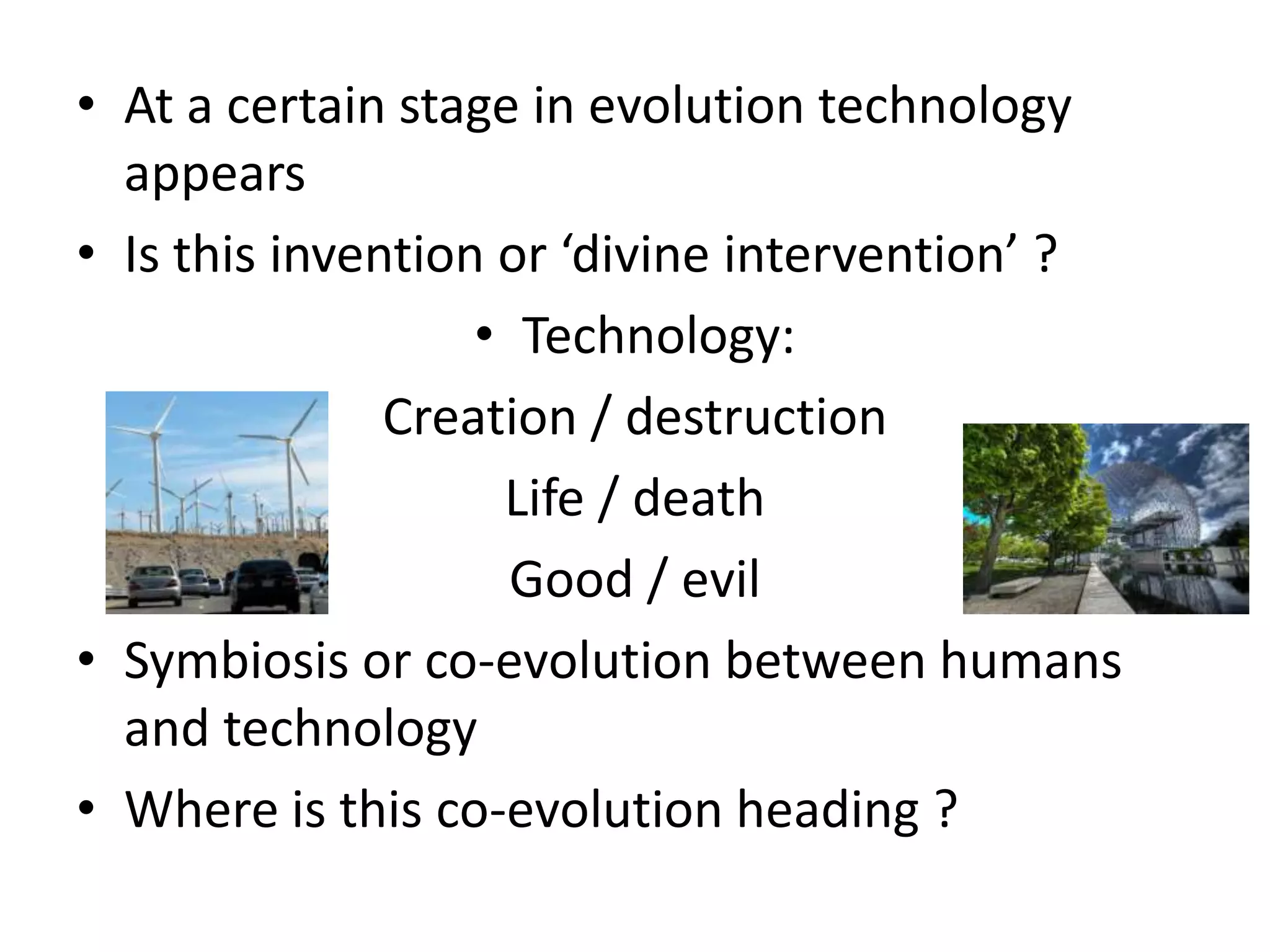 At a certain stage in evolution technology appearsIs this invention or ‘divine intervention’ ?Technology: Creation / destructionLife / deathGood / evilSymbiosis or co-evolution between humans and technologyWhere is this co-evolution heading ?