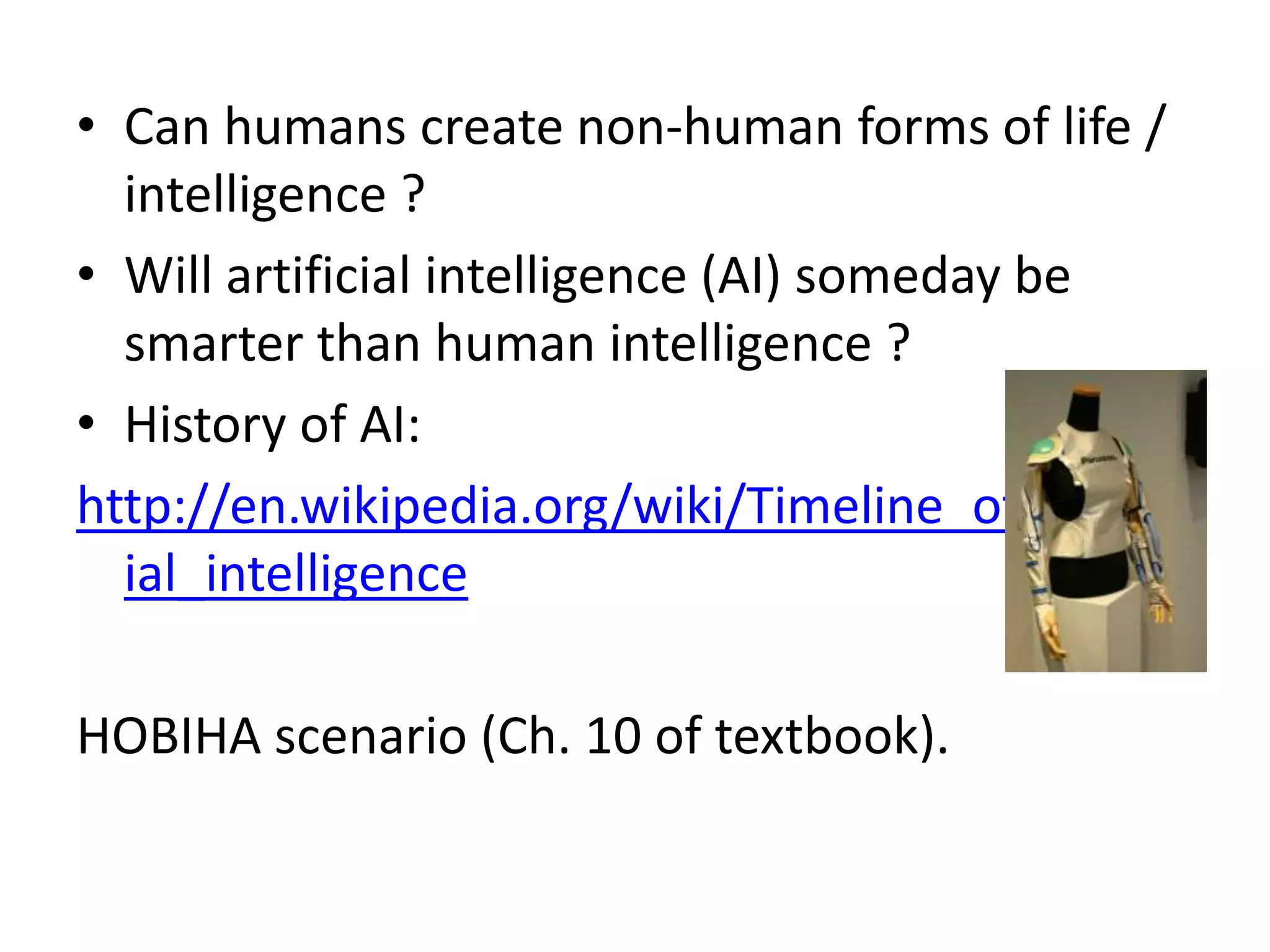 Can humans create non-human forms of life / intelligence ?Will artificial intelligence (AI) someday be smarter than human intelligence ?History of AI:http://en.wikipedia.org/wiki/Timeline_of_artificial_intelligenceHOBIHA scenario (Ch. 10 of textbook).