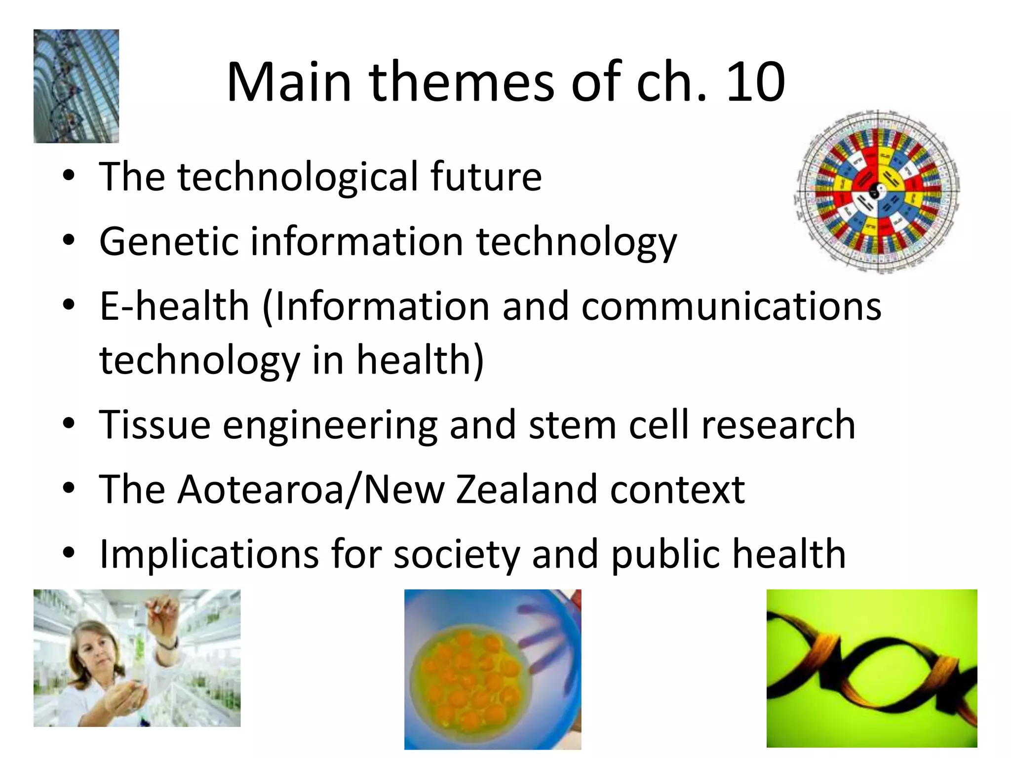 Main themes of ch. 10The technological futureGenetic information technologyE-health (Information and communications technology in health)Tissue engineering and stem cell researchThe Aotearoa/New Zealand contextImplications for society and public health 