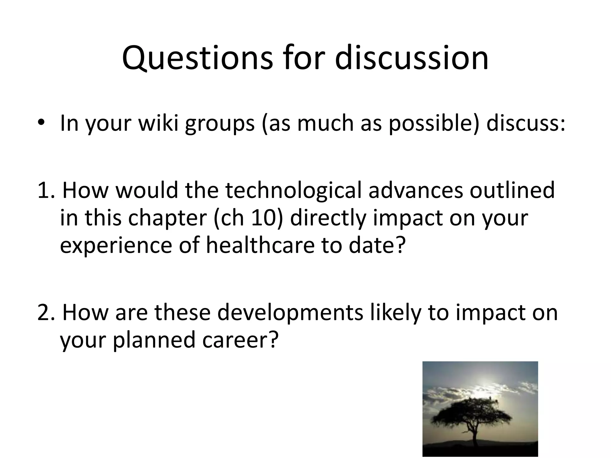 Questions for discussionIn your wiki groups (as much as possible) discuss:1. How would the technological advances outlined in this chapter (ch 10) directly impact on your  experience of healthcare to date? 2. How are these developments likely to impact on your planned career?