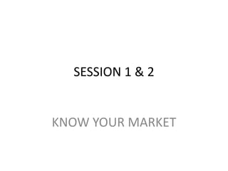 SESSION 1 & 2 KNOW YOUR MARKET 