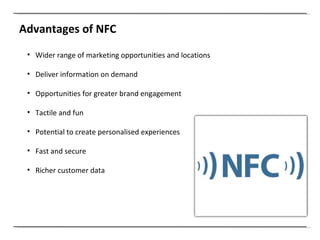 Advantages of NFC Wider range of marketing opportunities and locations Deliver information on demand Opportunities for greater brand engagement Tactile and fun Potential to create personalised experiences Fast and secure Richer customer data 