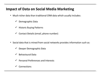 Impact of Data on Social Media Marketing Much richer data than traditional CRM data which usually includes: Demographic Data Historic Buying Patterns Contact Details (email, phone number) Social data that is mined from social networks provides information such as: Deeper Demographic Data Behavioural Data Personal Preferences and Interests Connections 