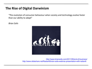 The Rise of Digital Darwinism  http://www.briansolis.com/2011/09/end-of-business/ http://www.slideshare.net/Radian6/brian-solis-webinar-presentation-with-radian6   “ The evolution of consumer behaviour when society and technology evolve faster than our ability to adapt” Brian Solis 