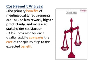Cost-Benefit Analysis
-The primary benefits of
meeting quality requirements
can include less rework, higher
productivity, and increased
stakeholder satisfaction.
- A business case for each
quality activity compares the
cost of the quality step to the
expected benefit.
 