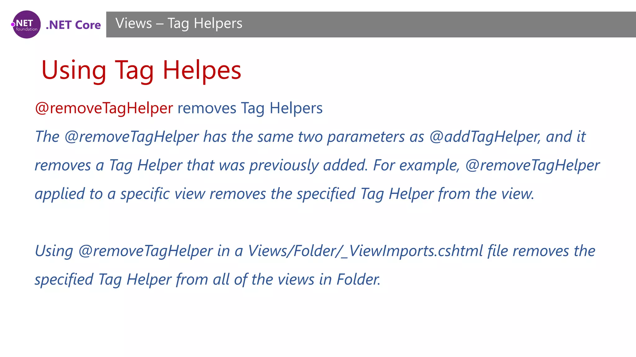 .NET Core
Using Tag Helpes
Views – Tag Helpers
@removeTagHelper removes Tag Helpers
The @removeTagHelper has the same two parameters as @addTagHelper, and it
removes a Tag Helper that was previously added. For example, @removeTagHelper
applied to a specific view removes the specified Tag Helper from the view.
Using @removeTagHelper in a Views/Folder/_ViewImports.cshtml file removes the
specified Tag Helper from all of the views in Folder.
 