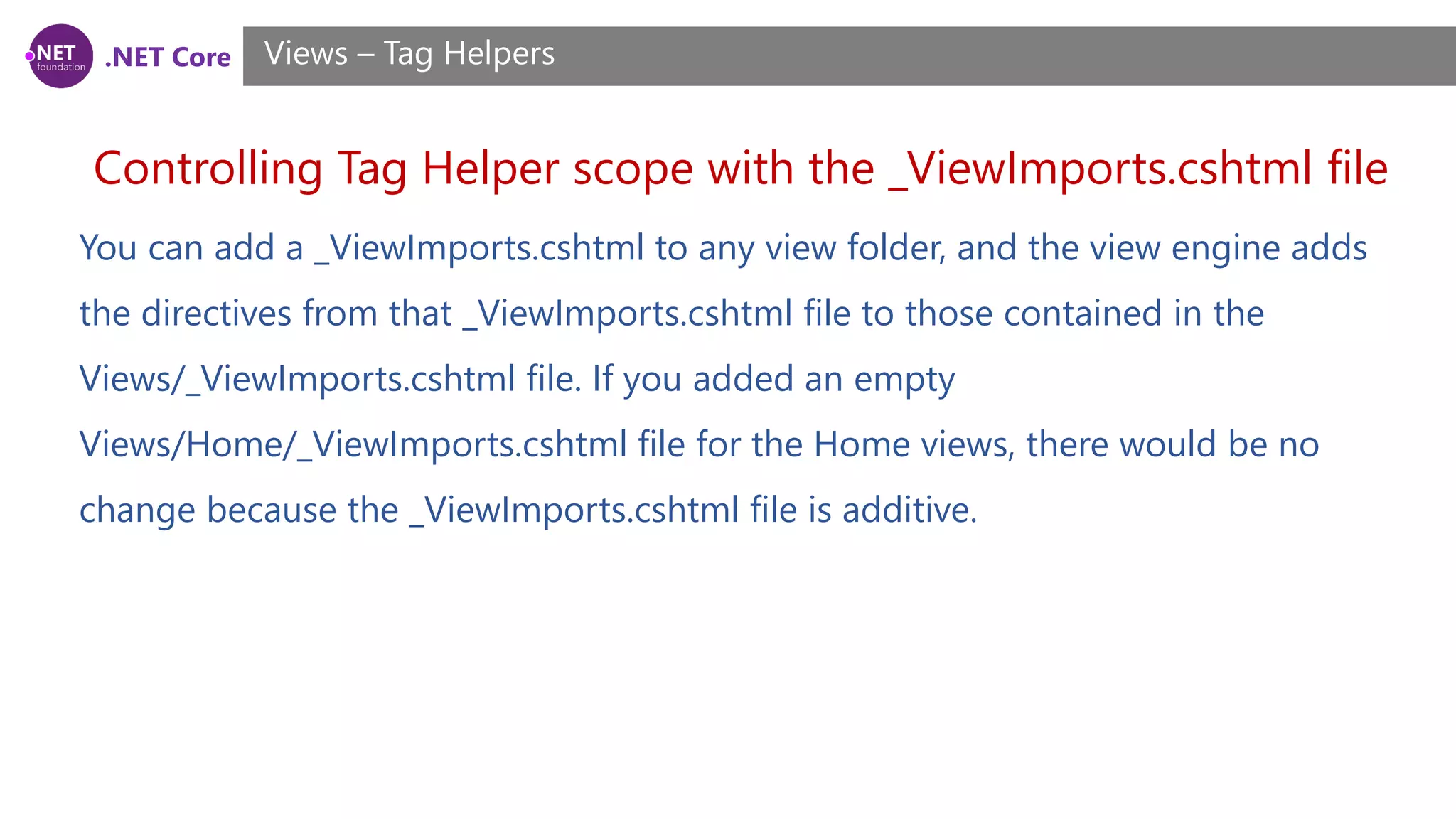 .NET Core
Controlling Tag Helper scope with the _ViewImports.cshtml file
Views – Tag Helpers
You can add a _ViewImports.cshtml to any view folder, and the view engine adds
the directives from that _ViewImports.cshtml file to those contained in the
Views/_ViewImports.cshtml file. If you added an empty
Views/Home/_ViewImports.cshtml file for the Home views, there would be no
change because the _ViewImports.cshtml file is additive.
 