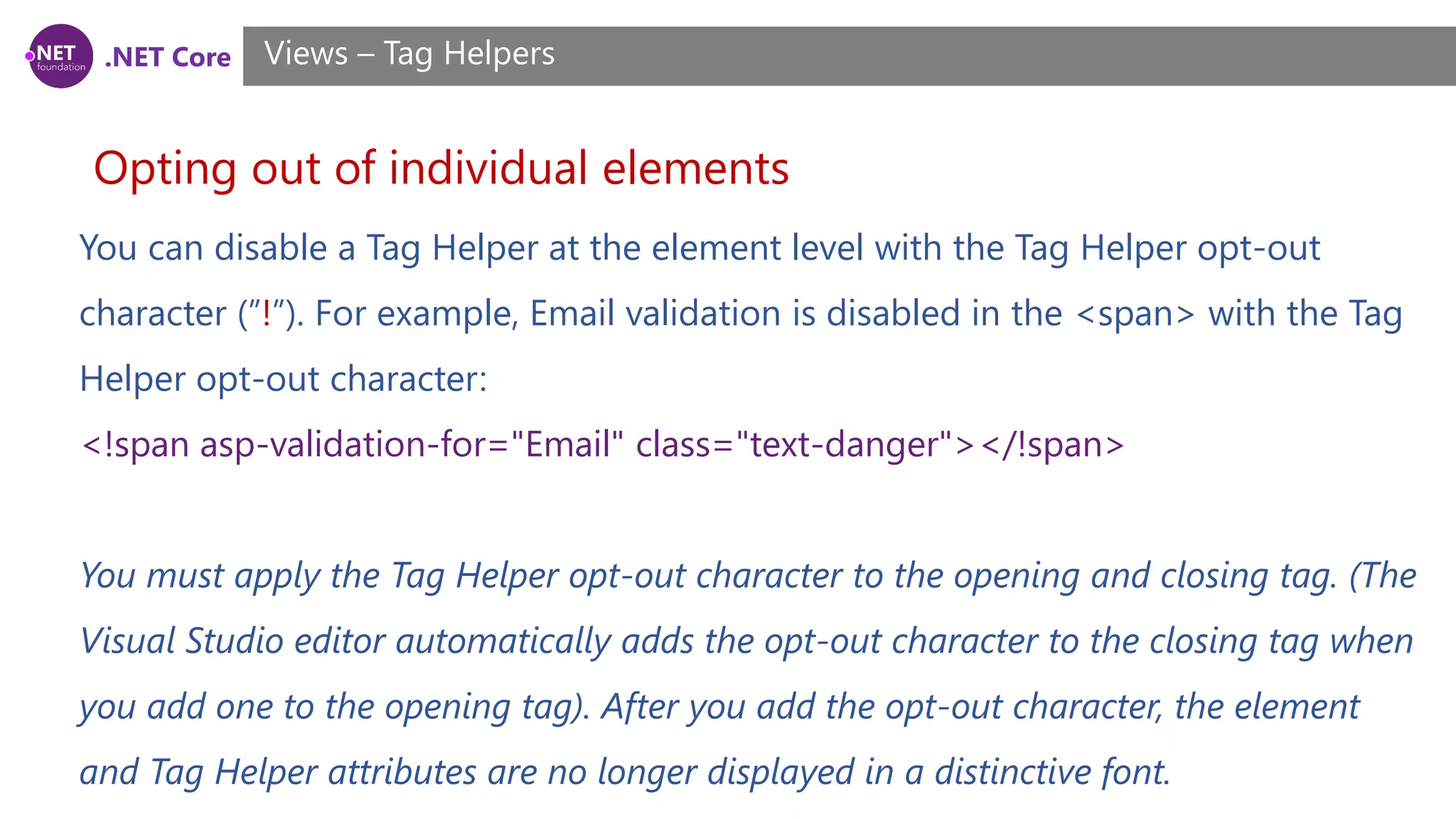 .NET Core
Opting out of individual elements
Views – Tag Helpers
You can disable a Tag Helper at the element level with the Tag Helper opt-out
character (”!”). For example, Email validation is disabled in the <span> with the Tag
Helper opt-out character:
<!span asp-validation-for="Email" class="text-danger"></!span>
You must apply the Tag Helper opt-out character to the opening and closing tag. (The
Visual Studio editor automatically adds the opt-out character to the closing tag when
you add one to the opening tag). After you add the opt-out character, the element
and Tag Helper attributes are no longer displayed in a distinctive font.
 