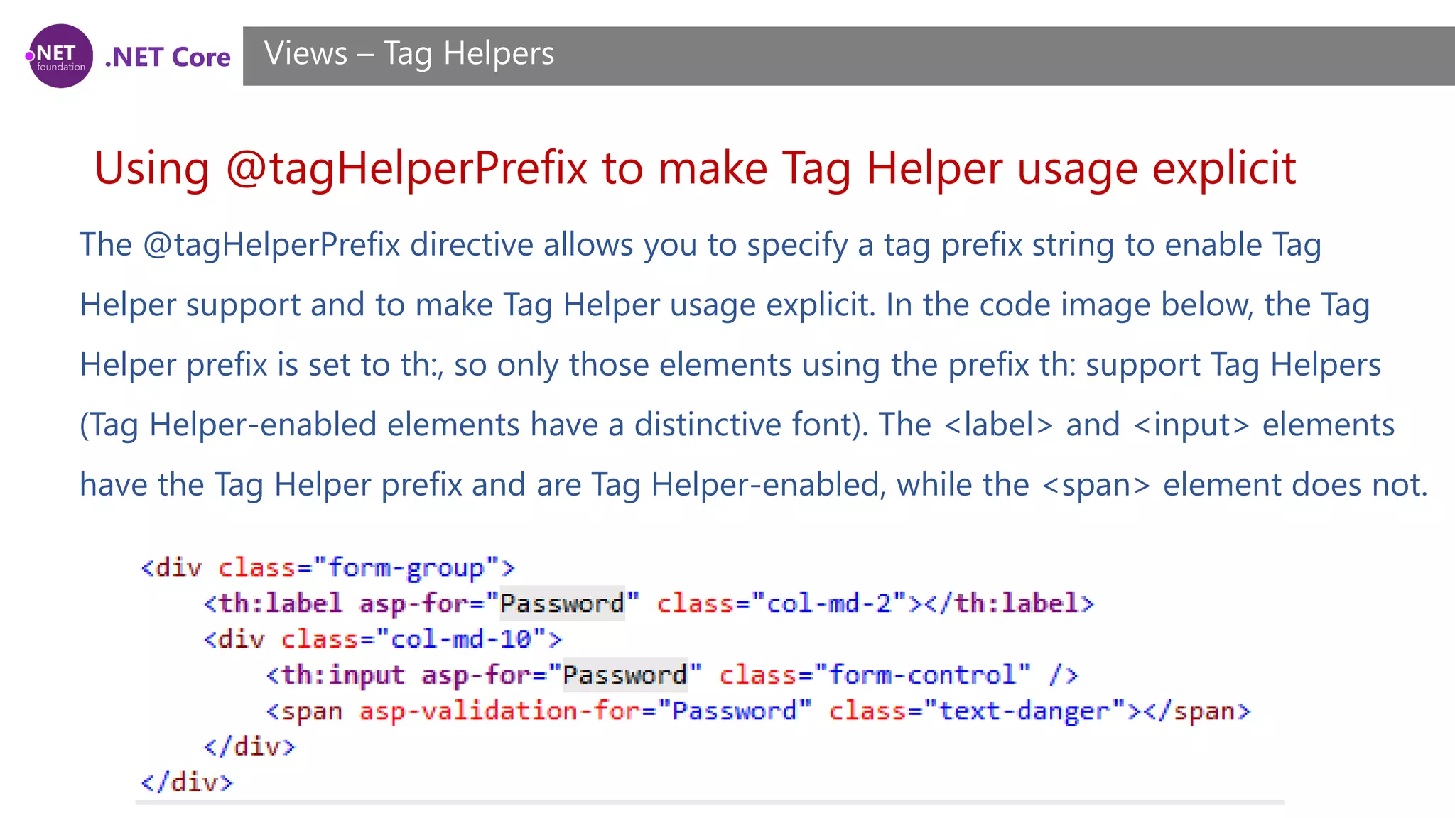 .NET Core
Using @tagHelperPrefix to make Tag Helper usage explicit
Views – Tag Helpers
The @tagHelperPrefix directive allows you to specify a tag prefix string to enable Tag
Helper support and to make Tag Helper usage explicit. In the code image below, the Tag
Helper prefix is set to th:, so only those elements using the prefix th: support Tag Helpers
(Tag Helper-enabled elements have a distinctive font). The <label> and <input> elements
have the Tag Helper prefix and are Tag Helper-enabled, while the <span> element does not.
 