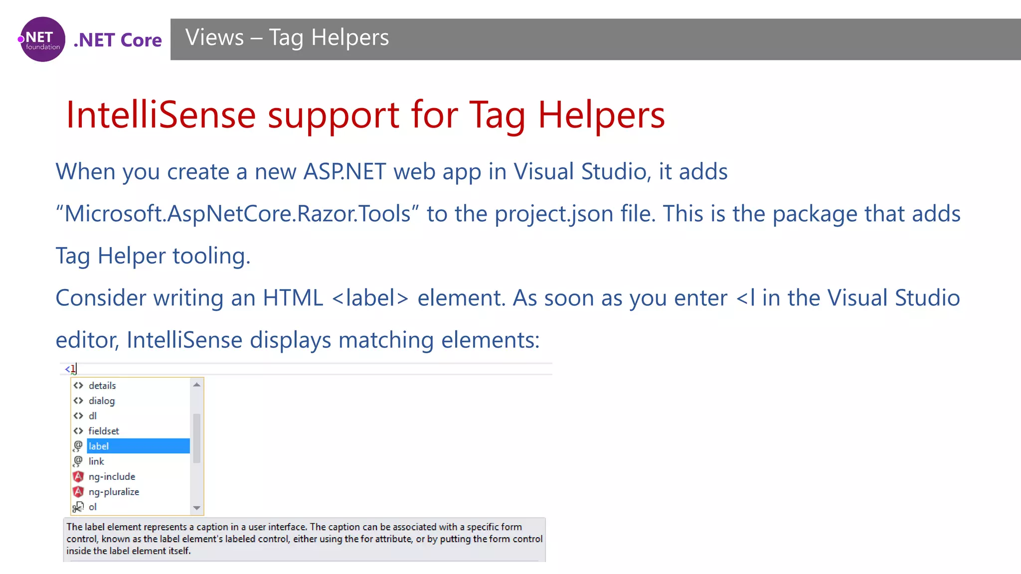 .NET Core
IntelliSense support for Tag Helpers
Views – Tag Helpers
When you create a new ASP.NET web app in Visual Studio, it adds
“Microsoft.AspNetCore.Razor.Tools” to the project.json file. This is the package that adds
Tag Helper tooling.
Consider writing an HTML <label> element. As soon as you enter <l in the Visual Studio
editor, IntelliSense displays matching elements:
 