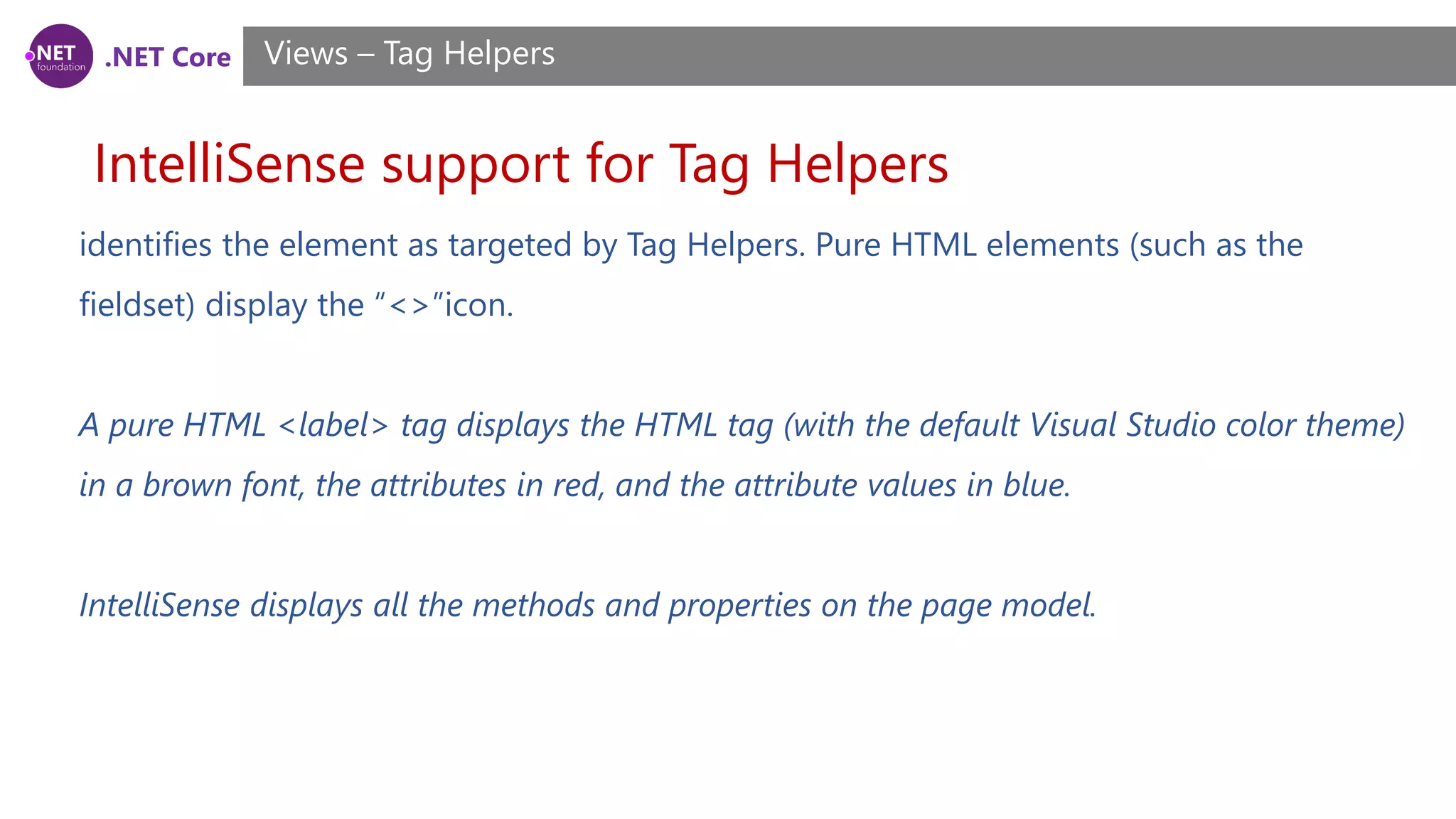 .NET Core
IntelliSense support for Tag Helpers
Views – Tag Helpers
identifies the element as targeted by Tag Helpers. Pure HTML elements (such as the
fieldset) display the “<>”icon.
A pure HTML <label> tag displays the HTML tag (with the default Visual Studio color theme)
in a brown font, the attributes in red, and the attribute values in blue.
IntelliSense displays all the methods and properties on the page model.
 