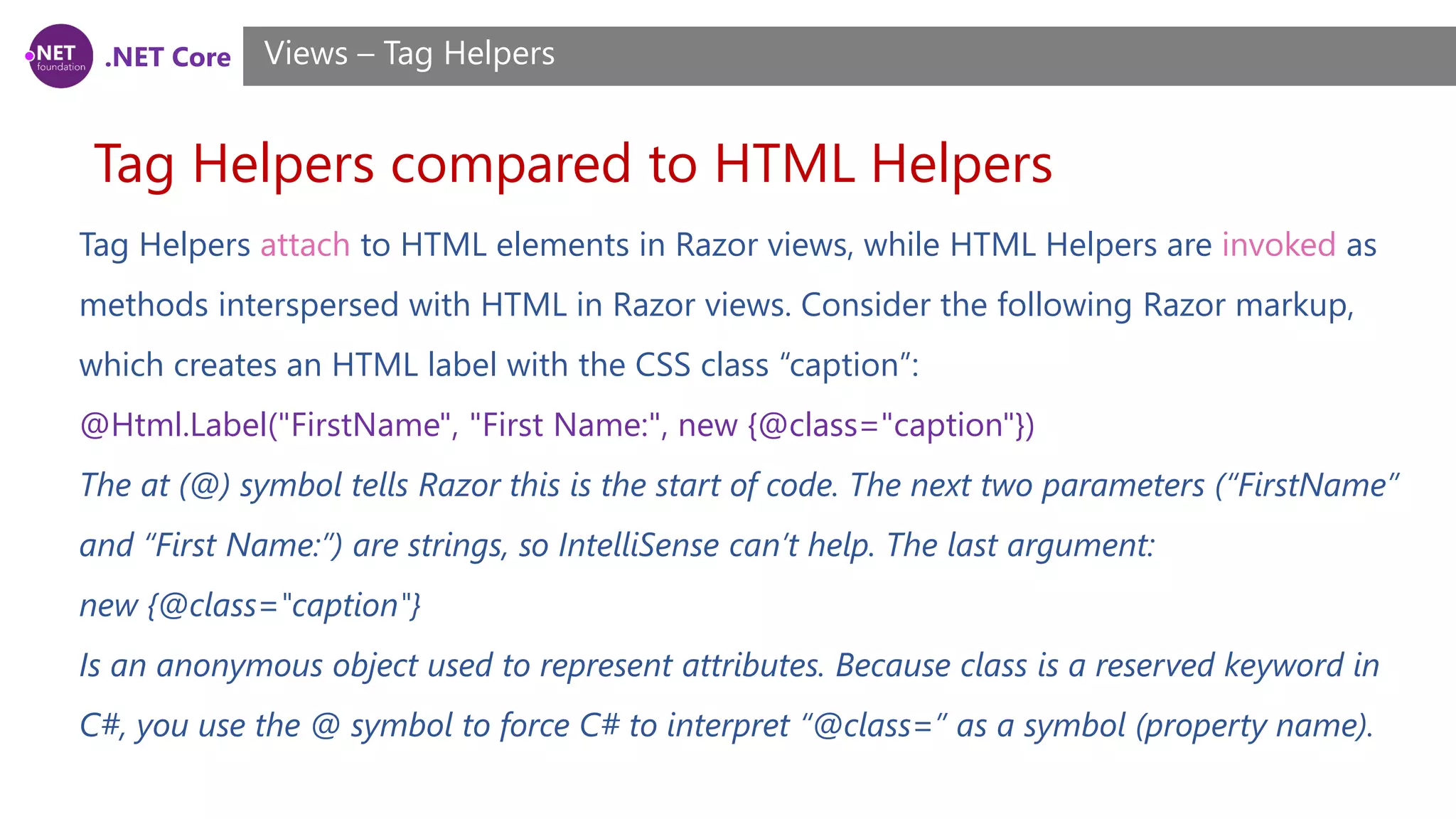 .NET Core
Tag Helpers compared to HTML Helpers
Views – Tag Helpers
Tag Helpers attach to HTML elements in Razor views, while HTML Helpers are invoked as
methods interspersed with HTML in Razor views. Consider the following Razor markup,
which creates an HTML label with the CSS class “caption”:
@Html.Label("FirstName", "First Name:", new {@class="caption"})
The at (@) symbol tells Razor this is the start of code. The next two parameters (“FirstName”
and “First Name:”) are strings, so IntelliSense can’t help. The last argument:
new {@class="caption"}
Is an anonymous object used to represent attributes. Because class is a reserved keyword in
C#, you use the @ symbol to force C# to interpret “@class=” as a symbol (property name).
 