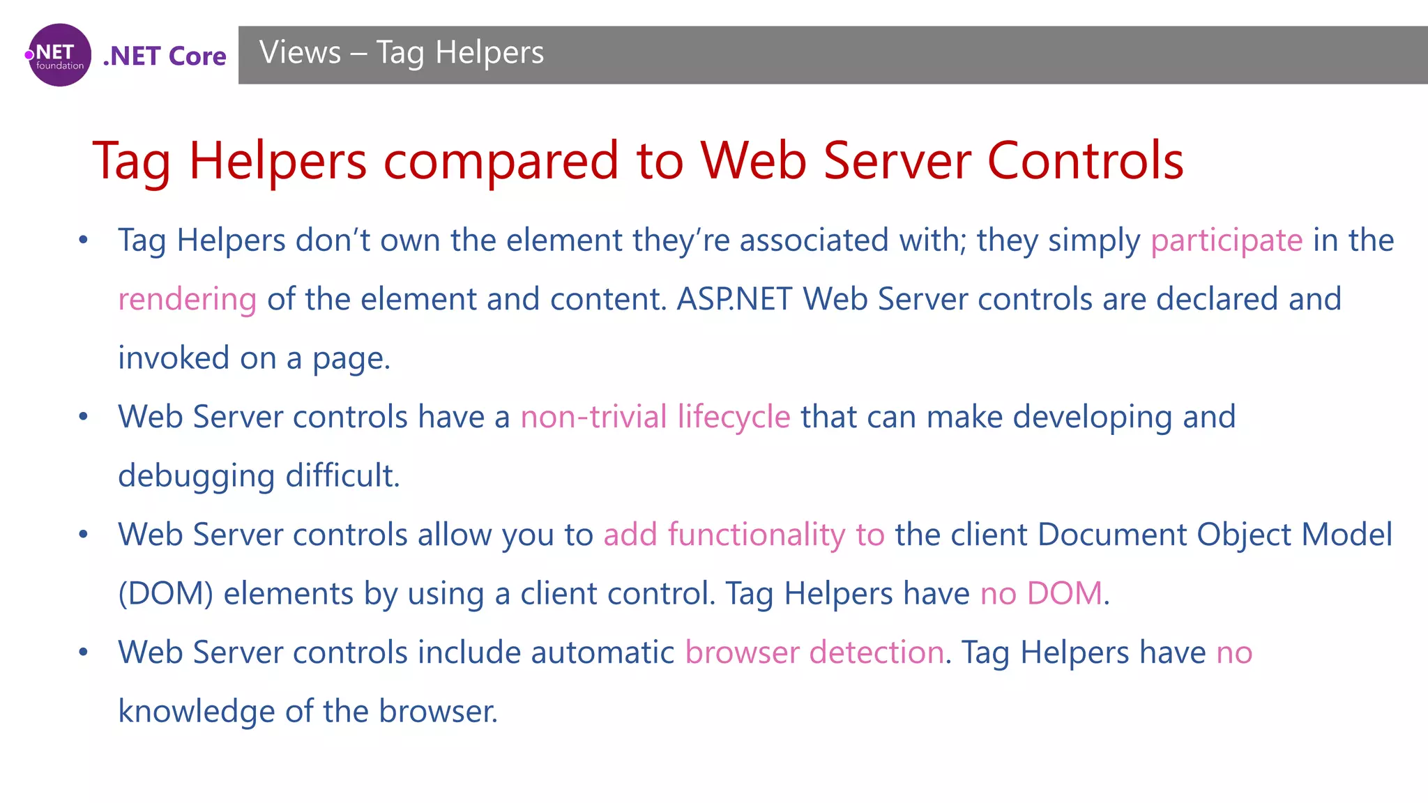 .NET Core
Tag Helpers compared to Web Server Controls
Views – Tag Helpers
• Tag Helpers don’t own the element they’re associated with; they simply participate in the
rendering of the element and content. ASP.NET Web Server controls are declared and
invoked on a page.
• Web Server controls have a non-trivial lifecycle that can make developing and
debugging difficult.
• Web Server controls allow you to add functionality to the client Document Object Model
(DOM) elements by using a client control. Tag Helpers have no DOM.
• Web Server controls include automatic browser detection. Tag Helpers have no
knowledge of the browser.
 