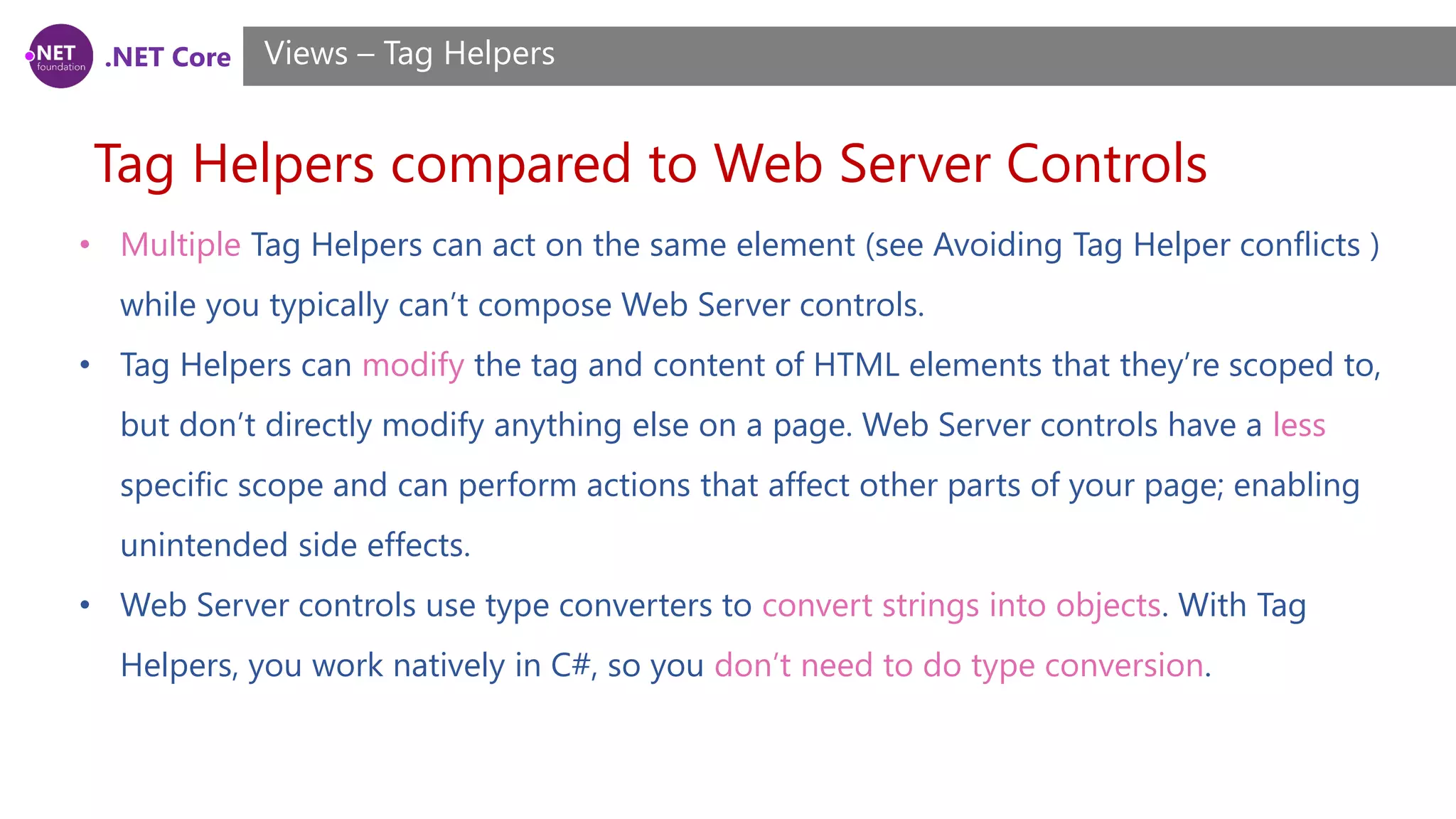 .NET Core
Tag Helpers compared to Web Server Controls
Views – Tag Helpers
• Multiple Tag Helpers can act on the same element (see Avoiding Tag Helper conflicts )
while you typically can’t compose Web Server controls.
• Tag Helpers can modify the tag and content of HTML elements that they’re scoped to,
but don’t directly modify anything else on a page. Web Server controls have a less
specific scope and can perform actions that affect other parts of your page; enabling
unintended side effects.
• Web Server controls use type converters to convert strings into objects. With Tag
Helpers, you work natively in C#, so you don’t need to do type conversion.
 