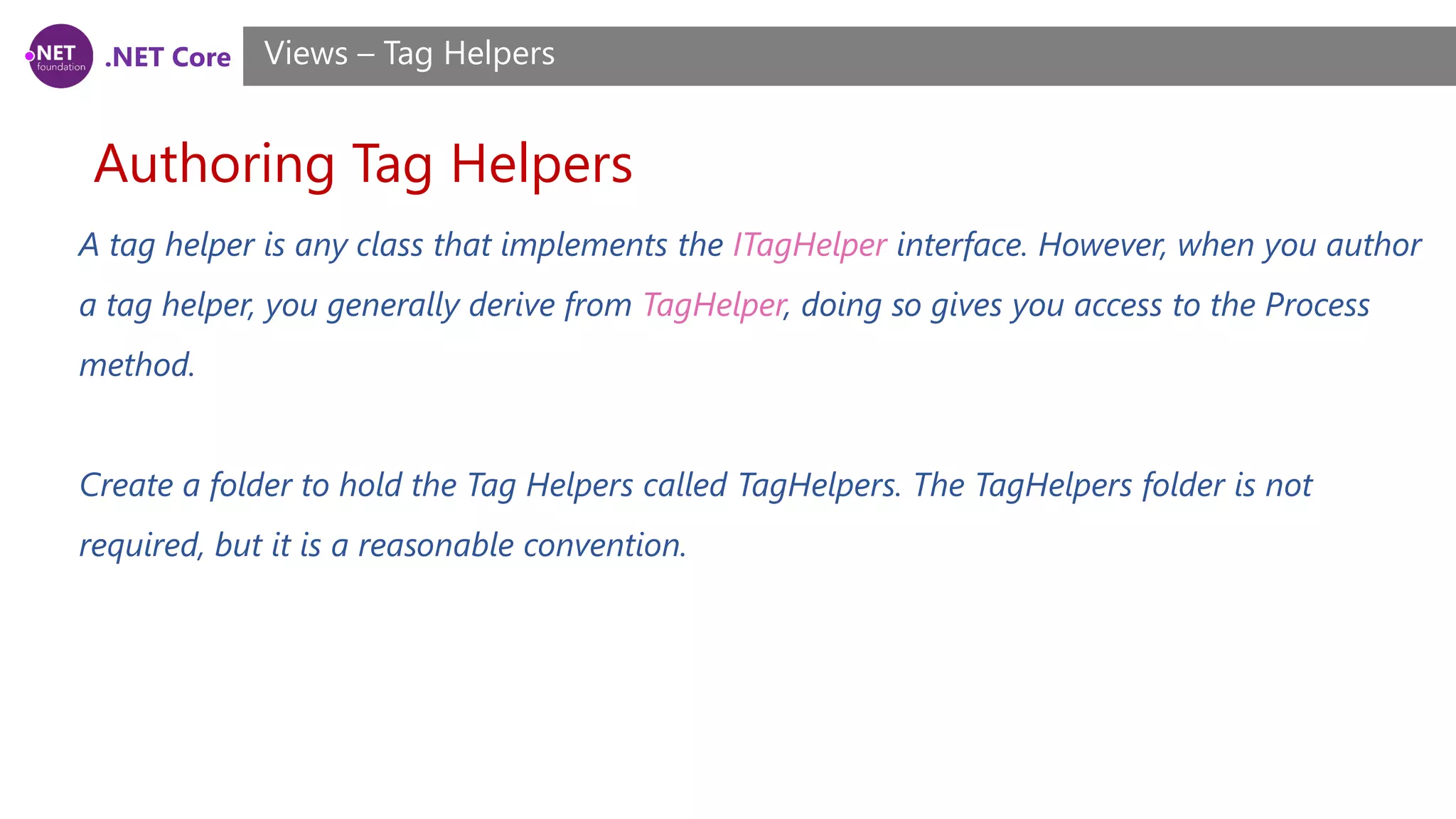 .NET Core
Authoring Tag Helpers
Views – Tag Helpers
A tag helper is any class that implements the ITagHelper interface. However, when you author
a tag helper, you generally derive from TagHelper, doing so gives you access to the Process
method.
Create a folder to hold the Tag Helpers called TagHelpers. The TagHelpers folder is not
required, but it is a reasonable convention.
 
